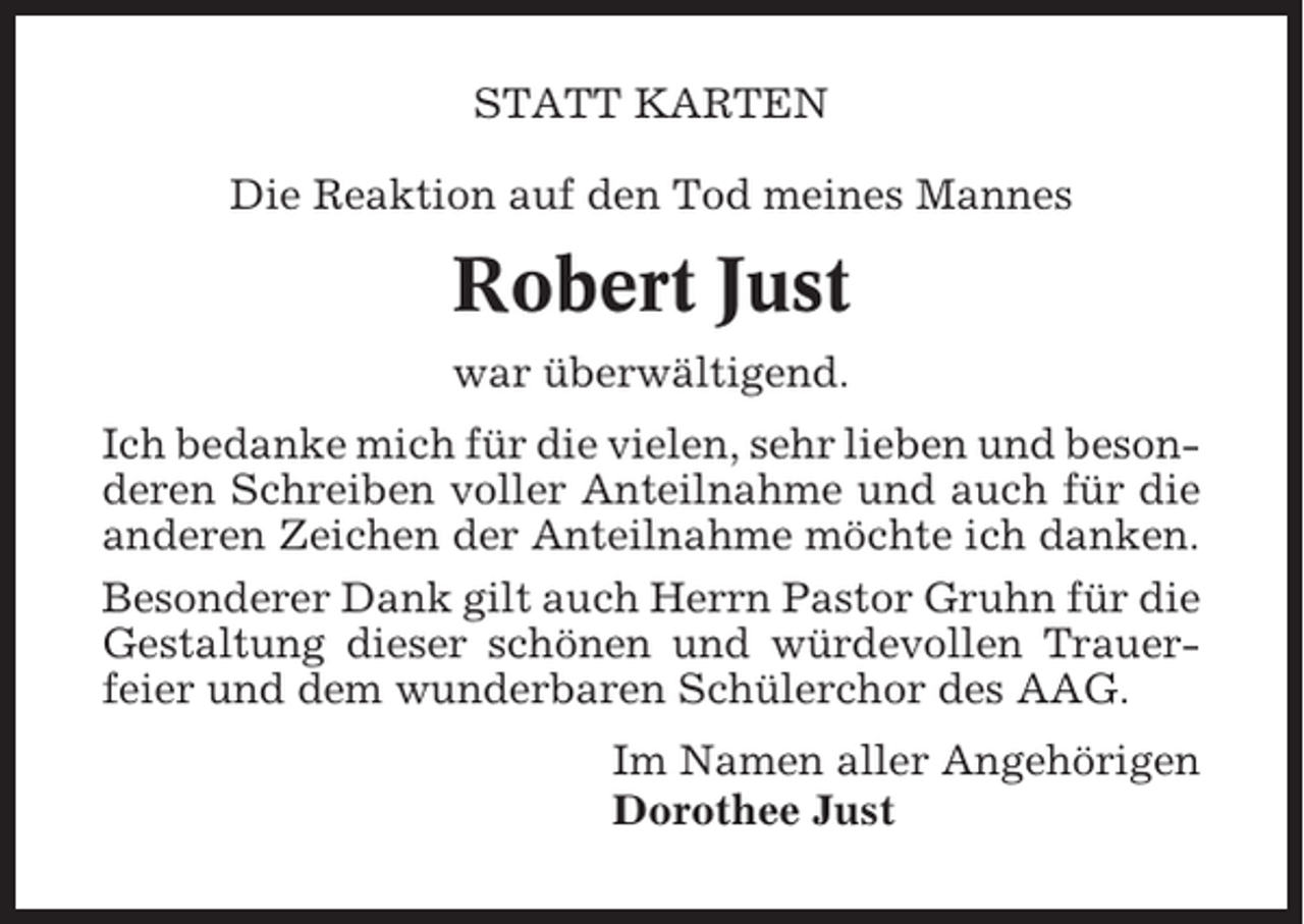 <p>STATT KARTEN<br />Die Reaktion auf den Tod meines Mannes</p><p>Robert Just<br />war überwältigend.<br />Ich bedanke mich für die vielen, sehr lieben und besonderen Schreiben voller Anteilnahme und auch für die<br />anderen Zeichen der Anteilnahme möchte ich danken.<br />Besonderer Dank gilt auch Herrn Pastor Gruhn für die<br />Gestaltung dieser schönen und würdevollen Trauerfeier und dem wunderbaren Schülerchor des AAG.<br />Im Namen aller Angehörigen<br />Dorothee Just</p>