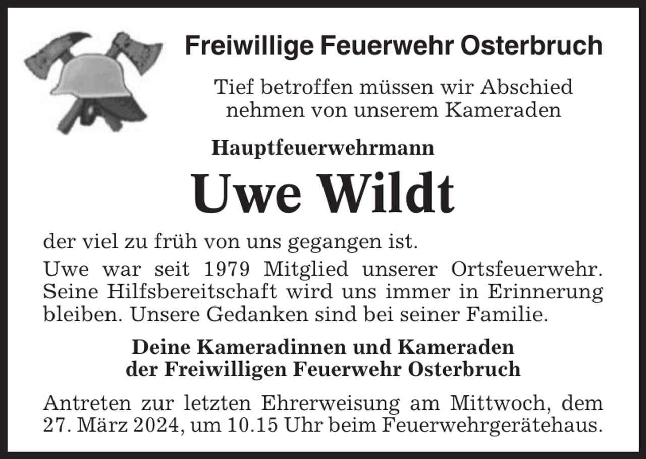 <p>Freiwillige Feuerwehr Osterbruch<br />Tief betroffen müssen wir Abschied<br />nehmen von unserem Kameraden<br />Hauptfeuerwehrmann</p><p>Uwe Wildt<br />der viel zu früh von uns gegangen ist.<br />Uwe war seit 1979 Mitglied unserer Ortsfeuerwehr.<br />Seine Hilfsbereitschaft wird uns immer in Erinnerung<br />bleiben. Unsere Gedanken sind bei seiner Familie.<br />Deine Kameradinnen und Kameraden<br />der Freiwilligen Feuerwehr Osterbruch<br />Antreten zur letzten Ehrerweisung am Mittwoch, dem<br />27. März 2024, um 10.15 Uhr beim Feuerwehrgerätehaus.</p>