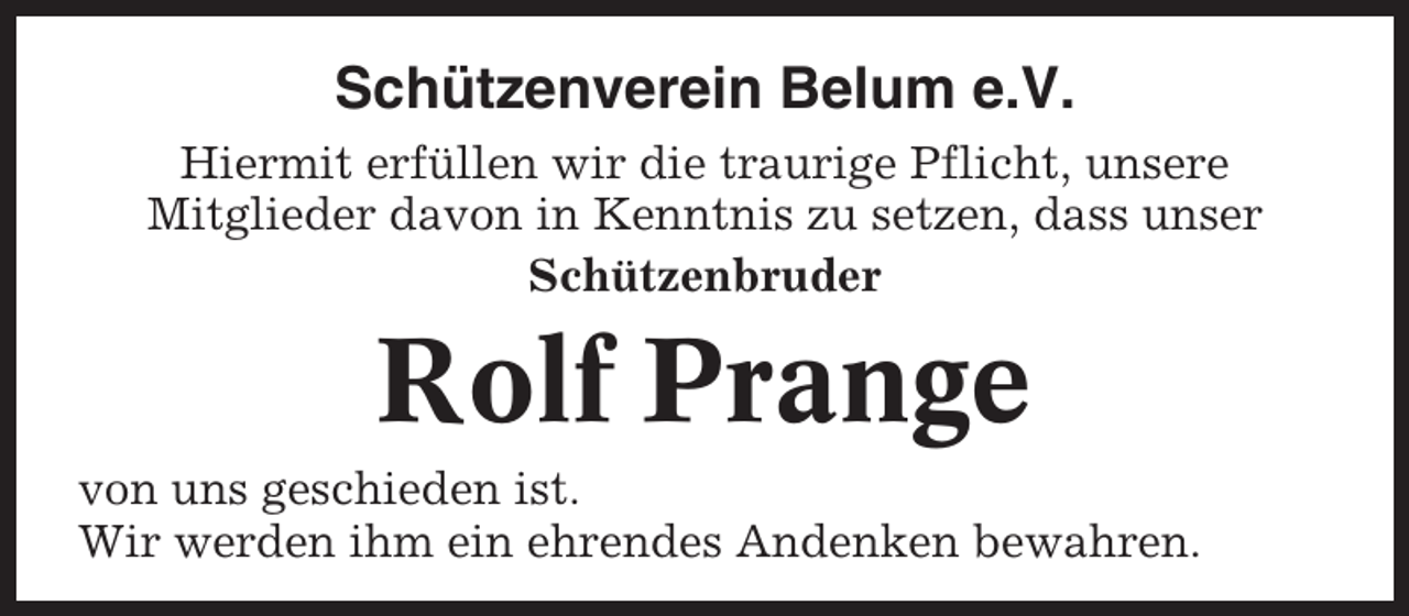 <p>Schützenverein Belum e.V.<br />Hiermit erfüllen wir die traurige Pflicht, unsere<br />Mitglieder davon in Kenntnis zu setzen, dass unser<br />Schützenbruder</p><p>Rolf Prange<br />von uns geschieden ist.<br />Wir werden ihm ein ehrendes Andenken bewahren.</p>