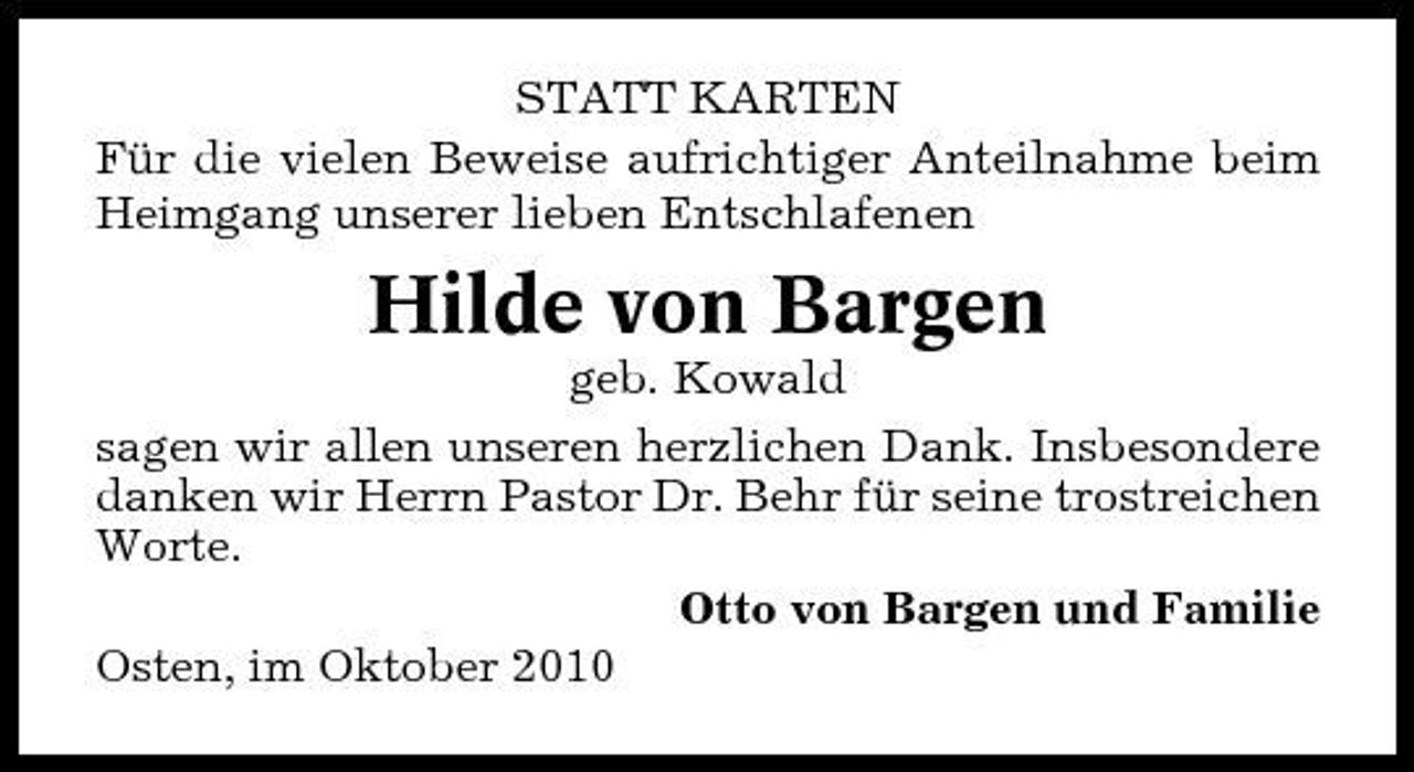 <p>STATT KARTEN Für die vielen Beweise aufrichtiger Anteilnahme beim Heimgang unserer lieben Entschlafenen</p><p>Hilde von Bargen<br />geb. Kowald sagen wir allen unseren herzlichen Dank. Insbesondere danken wir Herrn Pastor Dr. Behr für seine trostreichen Worte. Otto von Bargen und Familie Osten, im Oktober 2010</p>