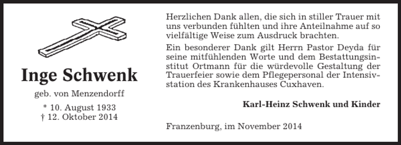 <p>Inge Schwenk</p><p>Herzlichen Dank allen, die sich in stiller Trauer mit<br />uns verbunden fühlten und ihre Anteilnahme auf so<br />vielfältige Weise zum Ausdruck brachten.<br />Ein besonderer Dank gilt Herrn Pastor Deyda für<br />seine mitfühlenden Worte und dem Bestattungsinstitut Ortmann für die würdevolle Gestaltung der<br />Trauerfeier sowie dem Pflegepersonal der Intensivstation des Krankenhauses Cuxhaven.</p><p>geb. von Menzendorff<br />* 10. August 1933<br />† 12. Oktober 2014</p><p>Karl-Heinz Schwenk und Kinder<br />Franzenburg, im November 2014</p>