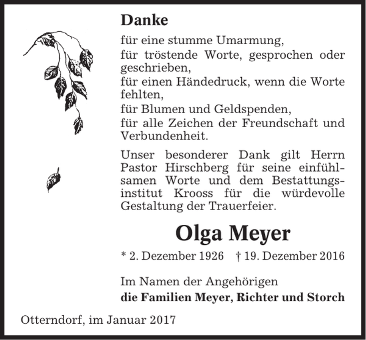 <p>Danke<br />für eine stumme Umarmung,<br />für tröstende Worte, gesprochen oder<br />geschrieben,<br />für einen Händedruck, wenn die Worte<br />fehlten,<br />für Blumen und Geldspenden,<br />für alle Zeichen der Freundschaft und<br />Verbundenheit.<br />Unser besonderer Dank gilt Herrn<br />Pastor Hirschberg für seine einfühlsamen Worte und dem Bestattungsinstitut Krooss für die würdevolle<br />Gestaltung der Trauerfeier.</p><p>Olga Meyer<br />* 2. Dezember 1926 † 19. Dezember 2016<br />Im Namen der Angehörigen<br />die Familien Meyer, Richter und Storch<br />Otterndorf, im Januar 2017</p>