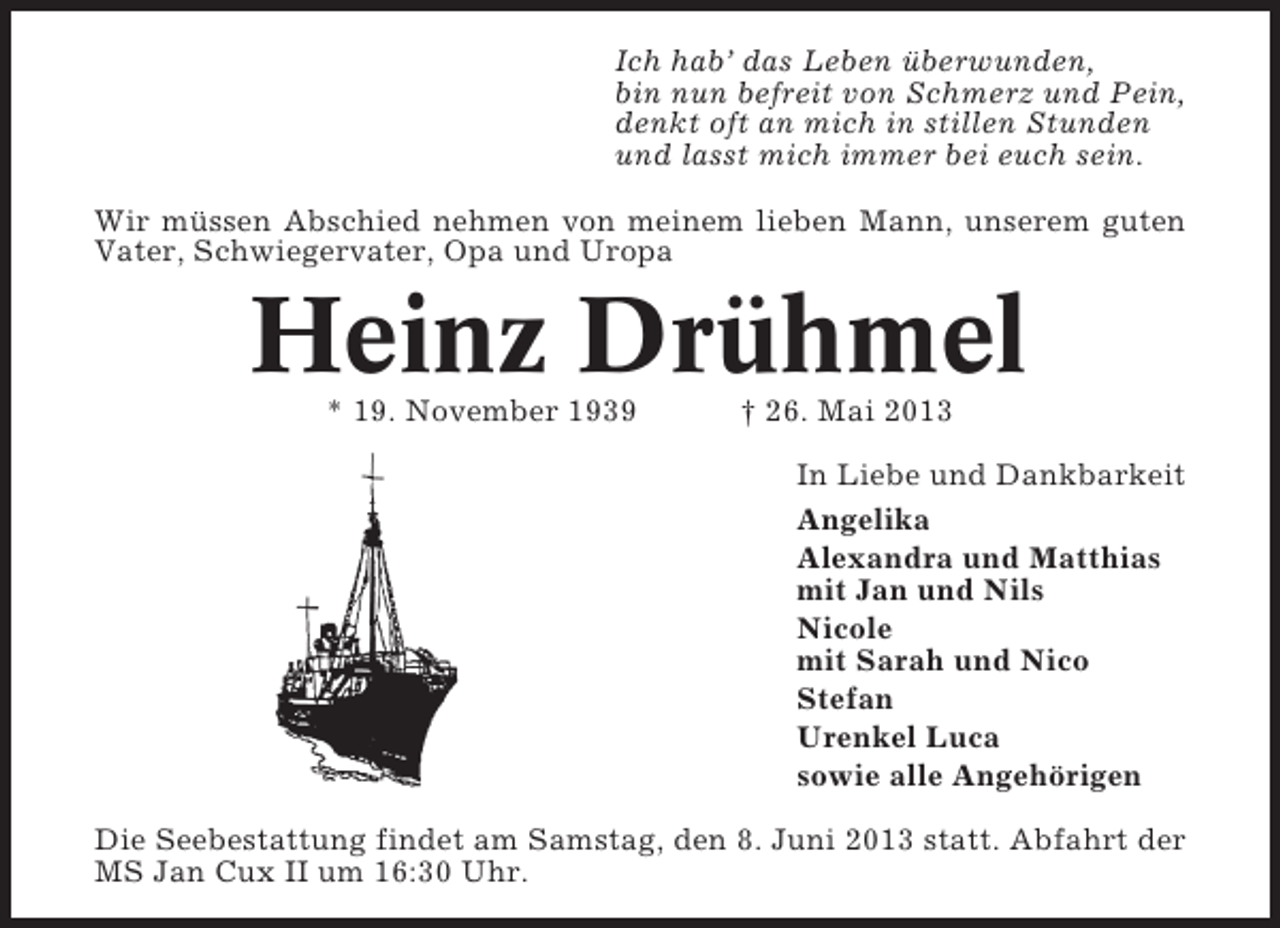 <p>Ich hab’ das Leben überwunden,<br />bin nun befreit von Schmerz und Pein,<br />denkt oft an mich in stillen Stunden<br />und lasst mich immer bei euch sein.<br />Wir müssen Abschied nehmen von meinem lieben Mann, unserem guten<br />Vater, Schwiegervater, Opa und Uropa</p><p>Heinz Drühmel<br />* 19. November 1939</p><p>† 26. Mai 2013<br />In Liebe und Dankbarkeit<br />Angelika<br />Alexandra und Matthias<br />mit Jan und Nils<br />Nicole<br />mit Sarah und Nico<br />Stefan<br />Urenkel Luca<br />sowie alle Angehörigen</p><p>Die Seebestattung findet am Samstag, den 8. Juni 2013 statt. Abfahrt der<br />MS Jan Cux II um 16:30 Uhr.</p>