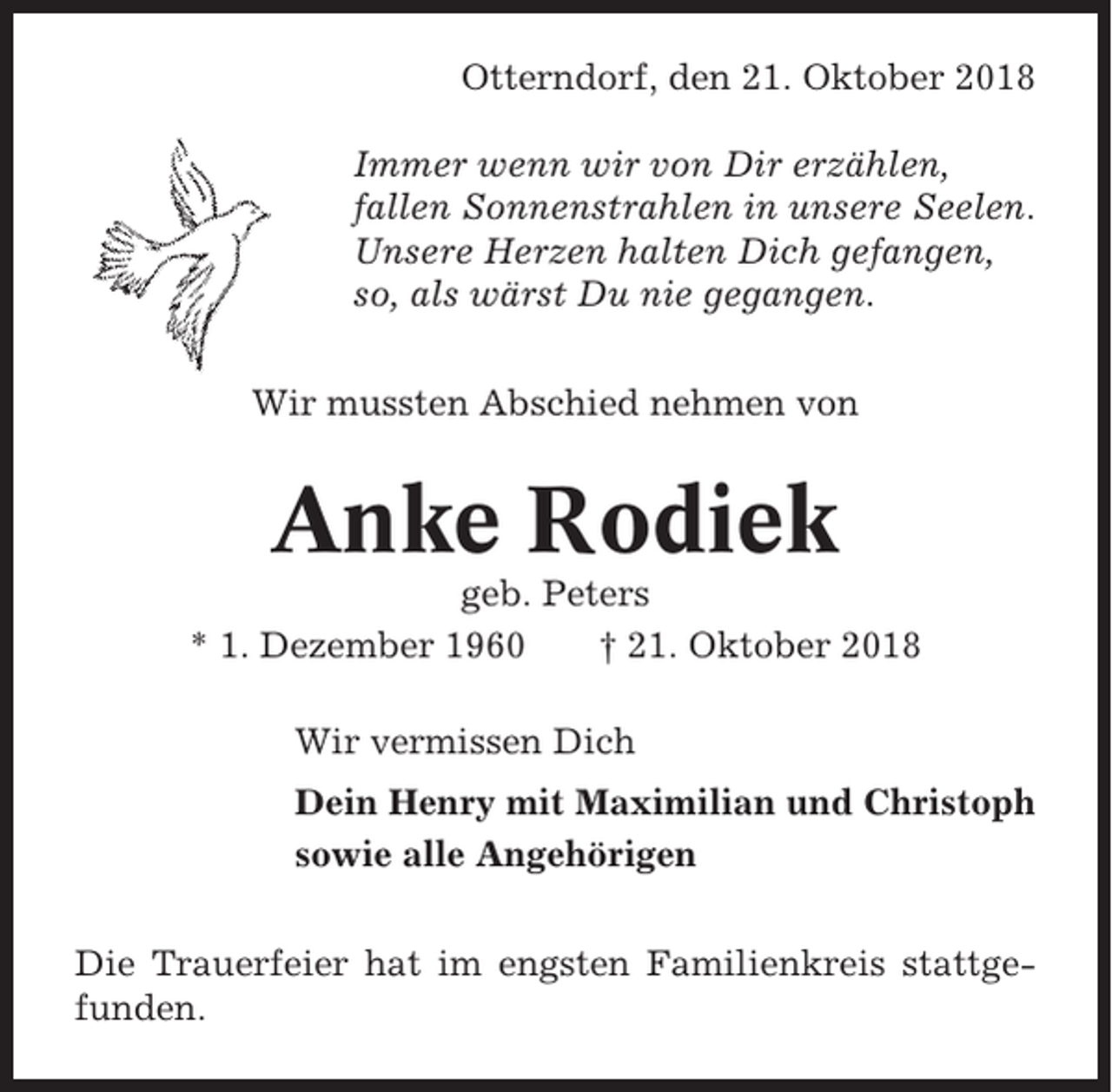 <p>Otterndorf, den 21. Oktober 2018<br />Immer wenn wir von Dir erzählen,<br />fallen Sonnenstrahlen in unsere Seelen.<br />Unsere Herzen halten Dich gefangen,<br />so, als wärst Du nie gegangen.<br />Wir mussten Abschied nehmen von</p><p>Anke Rodiek<br />geb. Peters<br />* 1. Dezember 1960<br />† 21. Oktober 2018<br />Wir vermissen Dich<br />Dein Henry mit Maximilian und Christoph<br />sowie alle Angehörigen<br />Die Trauerfeier hat im engsten Familienkreis stattgefunden.</p>