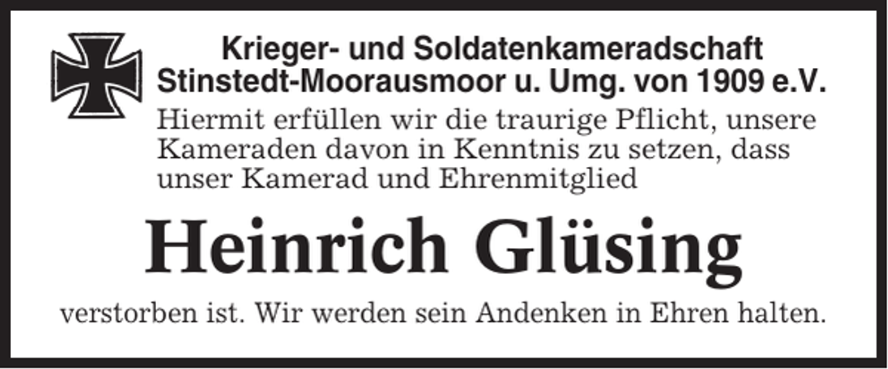 <p>Krieger- und Soldatenkameradschaft<br />Stinstedt-Moorausmoor u. Umg. von 1909 e.V.<br />Hiermit erfüllen wir die traurige Pflicht, unsere<br />Kameraden davon in Kenntnis zu setzen, dass<br />unser Kamerad und Ehrenmitglied</p><p>Heinrich Glüsing<br />verstorben ist. Wir werden sein Andenken in Ehren halten.</p>
