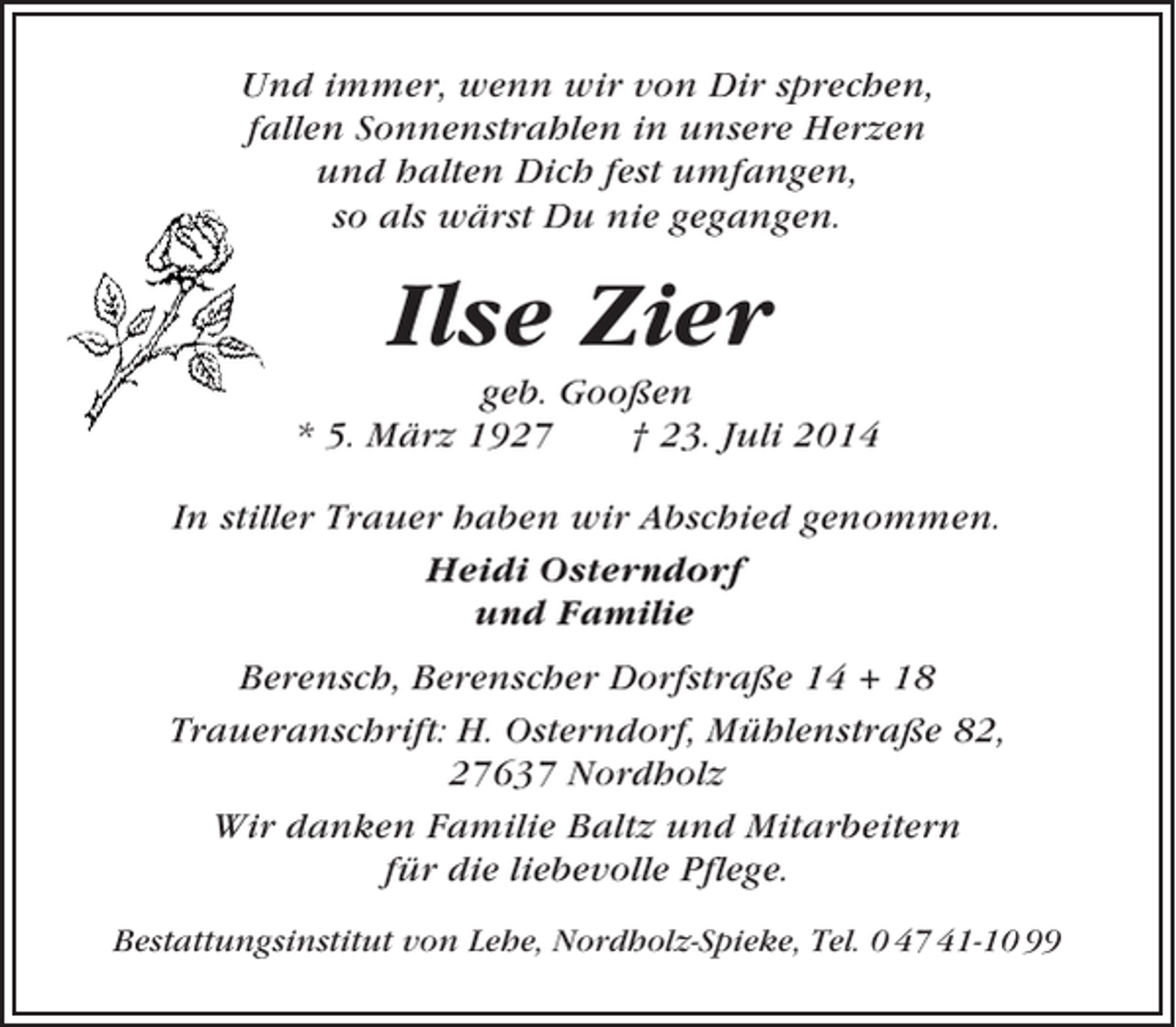 <p>Und immer, wenn wir von Dir sprechen,<br />fallen Sonnenstrahlen in unsere Herzen<br />und halten Dich fest umfangen,<br />so als wärst Du nie gegangen.</p><p>Ilse Zier<br />geb. Gooßen<br />* 5. März 1927<br />† 23. Juli 2014<br />In stiller Trauer haben wir Abschied genommen.<br />Heidi Osterndorf<br />und Familie<br />Berensch, Berenscher Dorfstraße 14 + 18<br />Traueranschrift: H. Osterndorf, Mühlenstraße 82,<br />27637 Nordholz<br />Wir danken Familie Baltz und Mitarbeitern<br />für die liebevolle Pflege.<br />Bestattungsinstitut von Lehe, Nordholz-Spieke, Tel. 0 47 41-10 99</p>