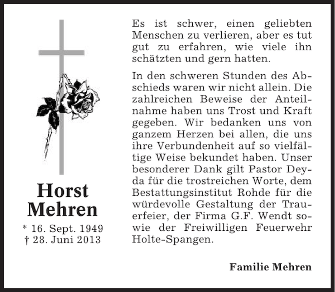 <p>Es ist schwer, einen geliebten<br />Menschen zu verlieren, aber es tut<br />gut zu erfahren, wie viele ihn<br />schätzten und gern hatten.</p><p>Horst<br />Mehren<br />* 16. Sept. 1949<br />† 28. Juni 2013</p><p>In den schweren Stunden des Abschieds waren wir nicht allein. Die<br />zahlreichen Beweise der Anteilnahme haben uns Trost und Kraft<br />gegeben. Wir bedanken uns von<br />ganzem Herzen bei allen, die uns<br />ihre Verbundenheit auf so vielfältige Weise bekundet haben. Unser<br />besonderer Dank gilt Pastor Deyda für die trostreichen Worte, dem<br />Bestattungsinstitut Rohde für die<br />würdevolle Gestaltung der Trauerfeier, der Firma G.F. Wendt sowie der Freiwilligen Feuerwehr<br />Holte-Spangen.<br />Familie Mehren</p>