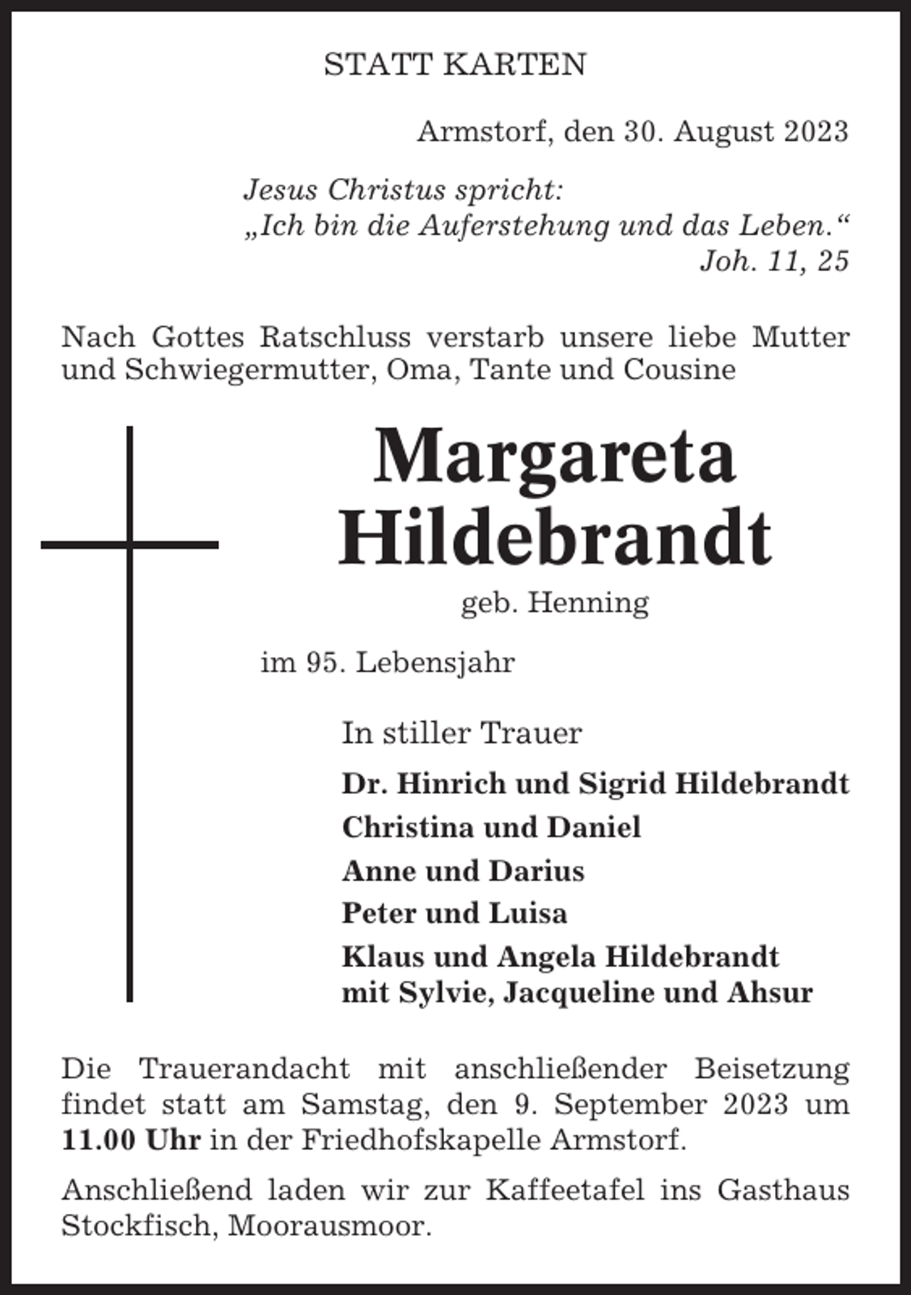 <p>STATT KARTEN<br />Armstorf, den 30. August 2023<br />Jesus Christus spricht:<br />„Ich bin die Auferstehung und das Leben.“<br />Joh. 11, 25<br />Nach Gottes Ratschluss verstarb unsere liebe Mutter<br />und Schwiegermutter, Oma, Tante und Cousine</p><p>Margareta<br />Hildebrandt<br />geb. Henning<br />im 95. Lebensjahr</p><p>In stiller Trauer<br />Dr. Hinrich und Sigrid Hildebrandt<br />Christina und Daniel<br />Anne und Darius<br />Peter und Luisa<br />Klaus und Angela Hildebrandt<br />mit Sylvie, Jacqueline und Ahsur<br />Die Trauerandacht mit anschließender Beisetzung<br />findet statt am Samstag, den 9. September 2023 um<br />11.00 Uhr in der Friedhofskapelle Armstorf.<br />Anschließend laden wir zur Kaffeetafel ins Gasthaus<br />Stockfisch, Moorausmoor.</p>