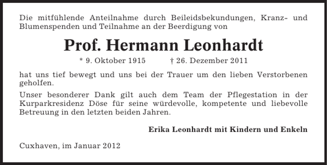 <p>Die mitfühlende Anteilnahme durch Beileidsbekundungen, Kranz- und<br />Blumenspenden und Teilnahme an der Beerdigung von</p><p>Prof. Hermann Leonhardt<br />* 9. Oktober 1915</p><p>† 26. Dezember 2011</p><p>hat uns tief bewegt und uns bei der Trauer um den lieben Verstorbenen<br />geholfen.<br />Unser besonderer Dank gilt auch dem Team der Pflegestation in der<br />Kurparkresidenz Döse für seine würdevolle, kompetente und liebevolle<br />Betreuung in den letzten beiden Jahren.<br />Erika Leonhardt mit Kindern und Enkeln<br />Cuxhaven, im Januar 2012</p>