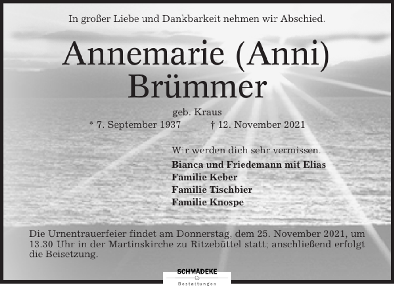 <p>In großer Liebe und Dankbarkeit nehmen wir Abschied.</p><p>Annemarie (Anni)<br />Brümmer<br />geb. Kraus<br />* 7. September 1937<br />† 12. November 2021<br />Wir werden dich sehr vermissen.<br />Bianca und Friedemann mit Elias<br />Familie Keber<br />Familie Tischbier<br />Familie Knospe<br />Die Urnentrauerfeier findet am Donnerstag, dem 25. November 2021, um<br />13.30 Uhr in der Martinskirche zu Ritzebüttel statt; anschließend erfolgt<br />die Beisetzung.</p>