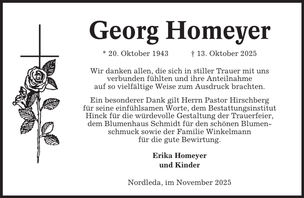 <p>Georg Homeyer<br />* 20. Oktober 1943</p><p>† 13. Oktober 2025</p><p>Wir danken allen, die sich in stiller Trauer mit uns<br />verbunden fühlten und ihre Anteilnahme<br />auf so vielfältige Weise zum Ausdruck brachten.<br />Ein besonderer Dank gilt Herrn Pastor Hirschberg<br />für seine einfühlsamen Worte, dem Bestattungsinstitut<br />Hinck für die würdevolle Gestaltung der Trauerfeier,<br />dem Blumenhaus Schmidt für den schönen Blumenschmuck sowie der Familie Winkelmann<br />für die gute Bewirtung.<br />Erika Homeyer<br />und Kinder<br />Nordleda, im November 2025</p>