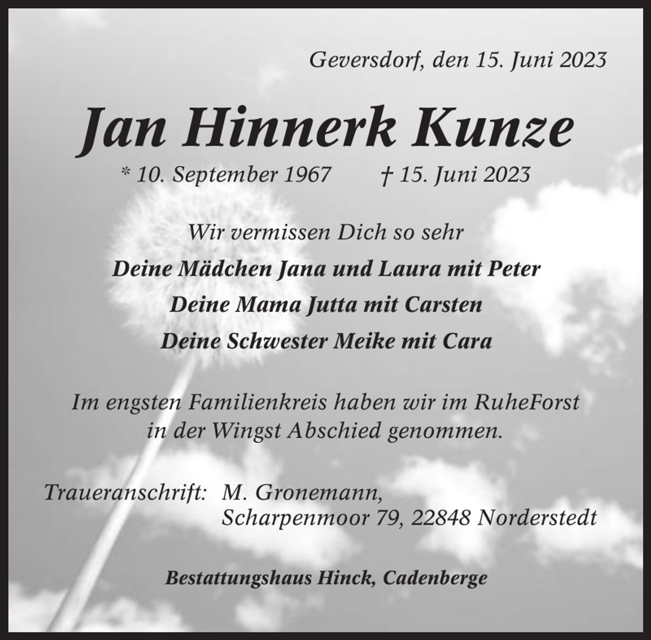 <p>Geversdorf, den 15. Juni 2023</p><p>Jan Hinnerk Kunze<br />* 10. September 1967</p><p>† 15. Juni 2023</p><p>Wir vermissen Dich so sehr<br />Deine Mädchen Jana und Laura mit Peter<br />Deine Mama Jutta mit Carsten<br />Deine Schwester Meike mit Cara<br />Im engsten Familienkreis haben wir im RuheForst<br />in der Wingst Abschied genommen.<br />Traueranschrift: M. Gronemann,<br />Scharpenmoor 79, 22848 Norderstedt<br />Bestattungshaus Hinck, Cadenberge</p>