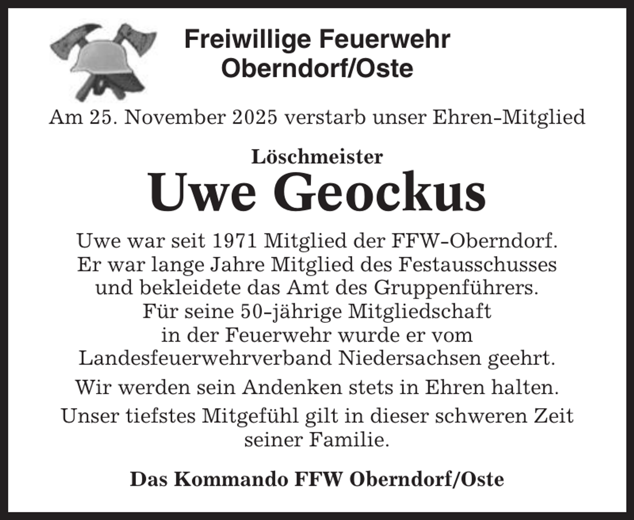 <p>Freiwillige Feuerwehr<br />Oberndorf/Oste<br />Am 25. November 2025 verstarb unser Ehren-Mitglied<br />Löschmeister</p><p>Uwe Geockus<br />Uwe war seit 1971 Mitglied der FFW-Oberndorf.<br />Er war lange Jahre Mitglied des Festausschusses<br />und bekleidete das Amt des Gruppenführers.<br />Für seine 50-jährige Mitgliedschaft<br />in der Feuerwehr wurde er vom<br />Landesfeuerwehrverband Niedersachsen geehrt.<br />Wir werden sein Andenken stets in Ehren halten.<br />Unser tiefstes Mitgefühl gilt in dieser schweren Zeit<br />seiner Familie.<br />Das Kommando FFW Oberndorf/Oste</p>