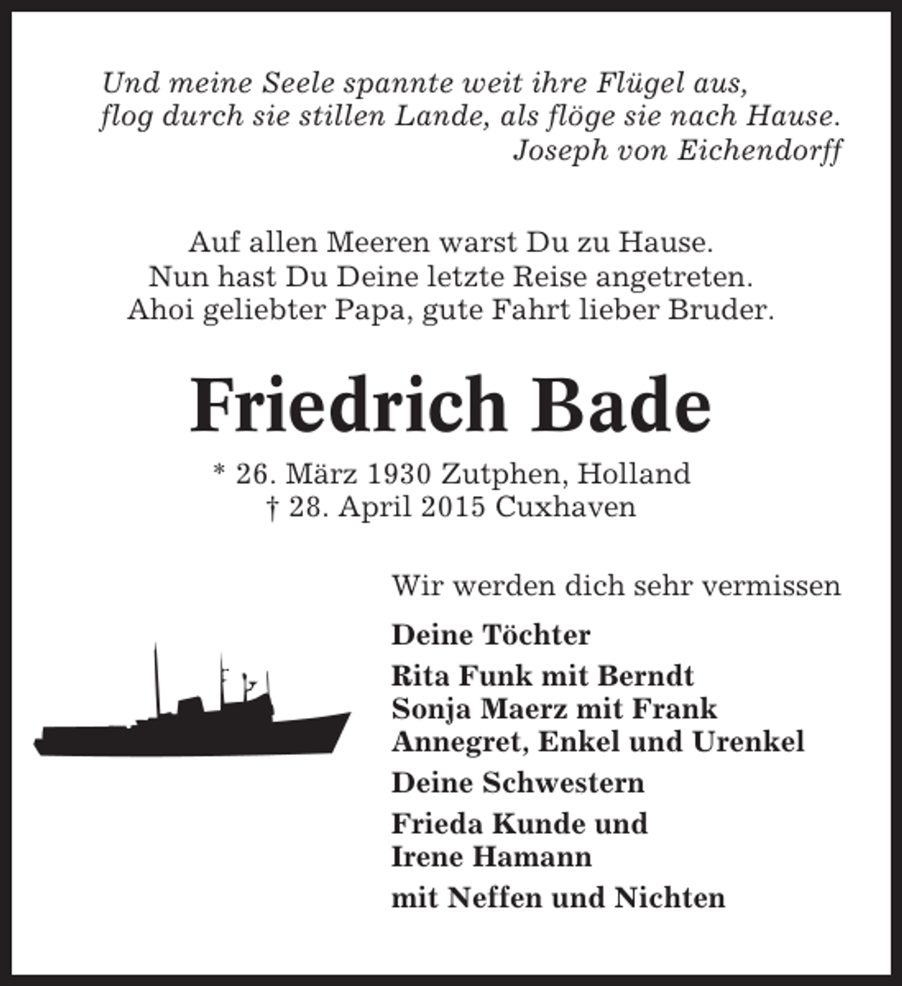 <p>Und meine Seele spannte weit ihre Flügel aus,<br />flog durch sie stillen Lande, als flöge sie nach Hause.<br />Joseph von Eichendorff<br />Auf allen Meeren warst Du zu Hause.<br />Nun hast Du Deine letzte Reise angetreten.<br />Ahoi geliebter Papa, gute Fahrt lieber Bruder.</p><p>Friedrich Bade<br />* 26. März 1930 Zutphen, Holland<br />† 28. April 2015 Cuxhaven<br />Wir werden dich sehr vermissen<br />Deine Töchter<br />Rita Funk mit Berndt<br />Sonja Maerz mit Frank<br />Annegret, Enkel und Urenkel<br />Deine Schwestern<br />Frieda Kunde und<br />Irene Hamann<br />mit Neffen und Nichten</p>