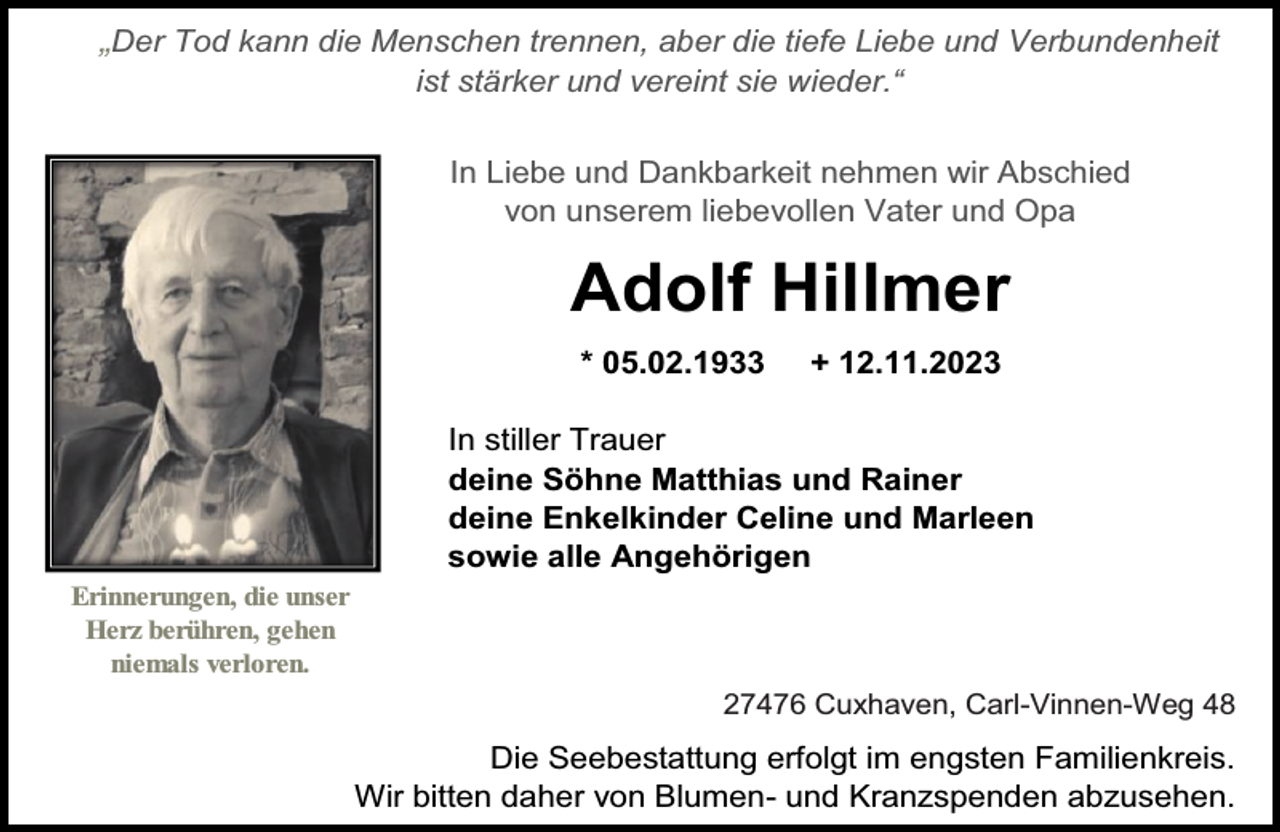 <p>„Der Tod kann die Menschen trennen, aber die tiefe Liebe und Verbundenheit<br />ist stärker und vereint sie wieder.“</p><p>In Liebe und Dankbarkeit nehmen wir Abschied<br />von unserem liebevollen Vater und Opa</p><p>Adolf Hillmer<br />* 05.02.1933</p><p>+ 12.11.2023</p><p>In stiller Trauer<br />deine Söhne Matthias und Rainer<br />deine Enkelkinder Celine und Marleen<br />sowie alle Angehörigen<br />Erinnerungen, die unser<br />Herz berühren, gehen<br />niemals verloren.</p><p>27476 Cuxhaven, Carl-Vinnen-Weg 48</p><p>Die Seebestattung erfolgt im engsten Familienkreis.<br />Wir bitten daher von Blumen- und Kranzspenden abzusehen.</p>