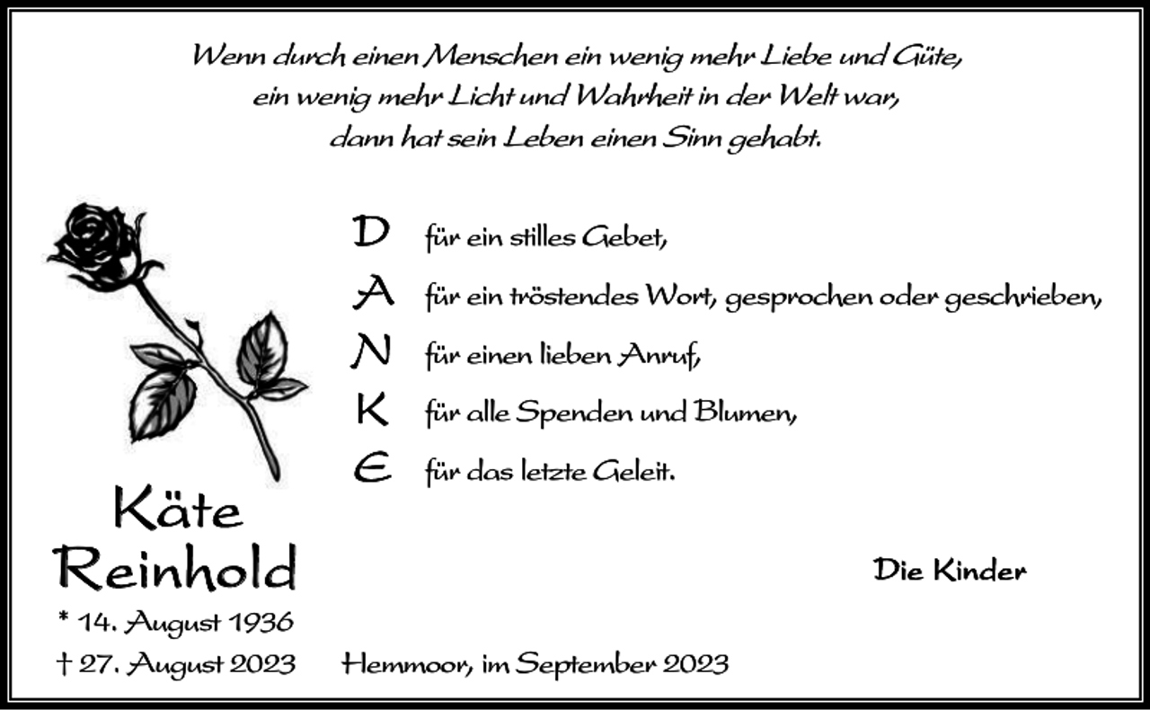 <p>Wenn durch einen Menschen ein wenig mehr Liebe und Güte,<br />ein wenig mehr Licht und Wahrheit in der Welt war,<br />dann hat sein Leben einen Sinn gehabt.</p><p>Käte<br />Reinhold<br />* 14. August 1936<br />† 27. August 2023</p><p>D<br />A<br />N<br />K<br />E</p><p>für ein stilles Gebet,<br />für ein tröstendes Wort, gesprochen oder geschrieben,<br />für einen lieben Anruf,<br />für alle Spenden und Blumen,<br />für das letzte Geleit.<br />Die Kinder</p><p>Hemmoor, im September 2023</p>