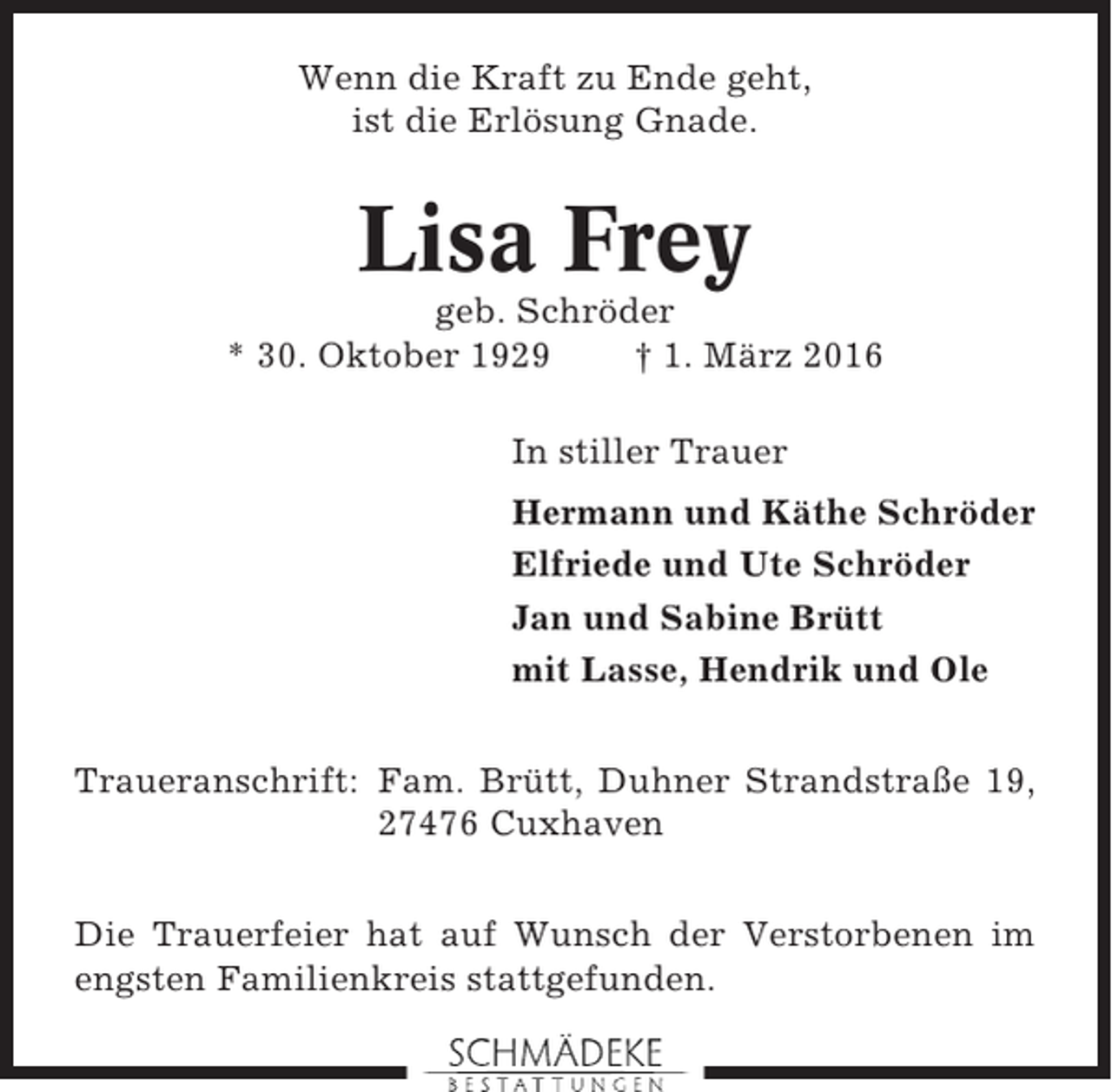 <p>Wenn die Kraft zu Ende geht,<br />ist die Erlösung Gnade.</p><p>Lisa Frey<br />geb. Schröder<br />* 30. Oktober 1929<br />† 1. März 2016<br />In stiller Trauer<br />Hermann und Käthe Schröder<br />Elfriede und Ute Schröder<br />Jan und Sabine Brütt<br />mit Lasse, Hendrik und Ole<br />Traueranschrift: Fam. Brütt, Duhner Strandstraße 19,<br />27476 Cuxhaven<br />Die Trauerfeier hat auf Wunsch der Verstorbenen im<br />engsten Familienkreis stattgefunden.</p>