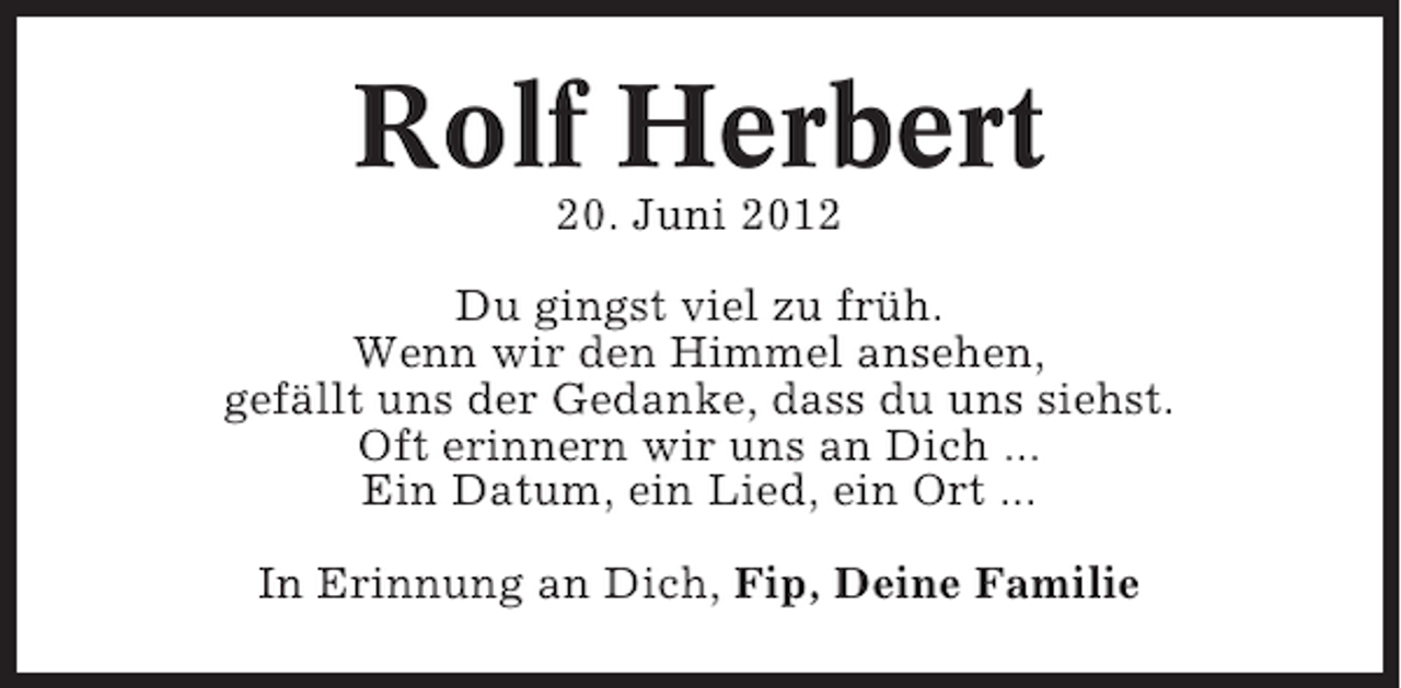 <p>Rolf Herbert<br />20. Juni 2012<br />Du gingst viel zu früh.<br />Wenn wir den Himmel ansehen,<br />gefällt uns der Gedanke, dass du uns siehst.<br />Oft erinnern wir uns an Dich ...<br />Ein Datum, ein Lied, ein Ort ...<br />In Erinnung an Dich, Fip, Deine Familie</p>