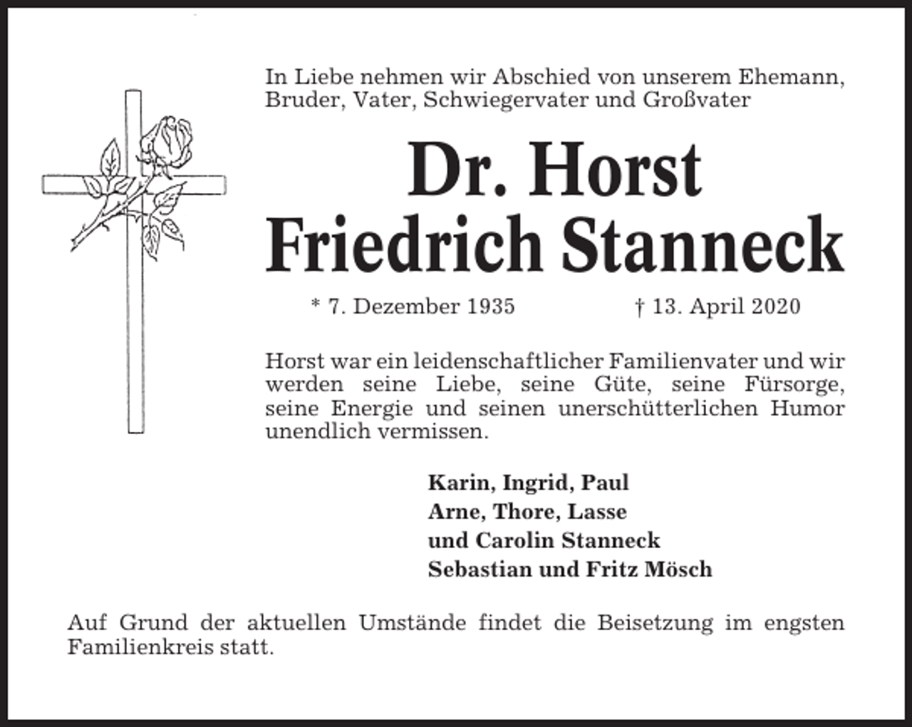 <p>In Liebe nehmen wir Abschied von unserem Ehemann,<br />Bruder, Vater, Schwiegervater und Großvater</p><p>Dr. Horst<br />Friedrich Stanneck<br />* 7. Dezember 1935</p><p>† 13. April 2020</p><p>Horst war ein leidenschaftlicher Familienvater und wir<br />werden seine Liebe, seine Güte, seine Fürsorge,<br />seine Energie und seinen unerschütterlichen Humor<br />unendlich vermissen.<br />Karin, Ingrid, Paul<br />Arne, Thore, Lasse<br />und Carolin Stanneck<br />Sebastian und Fritz Mösch<br />Auf Grund der aktuellen Umstände findet die Beisetzung im engsten<br />Familienkreis statt.</p>