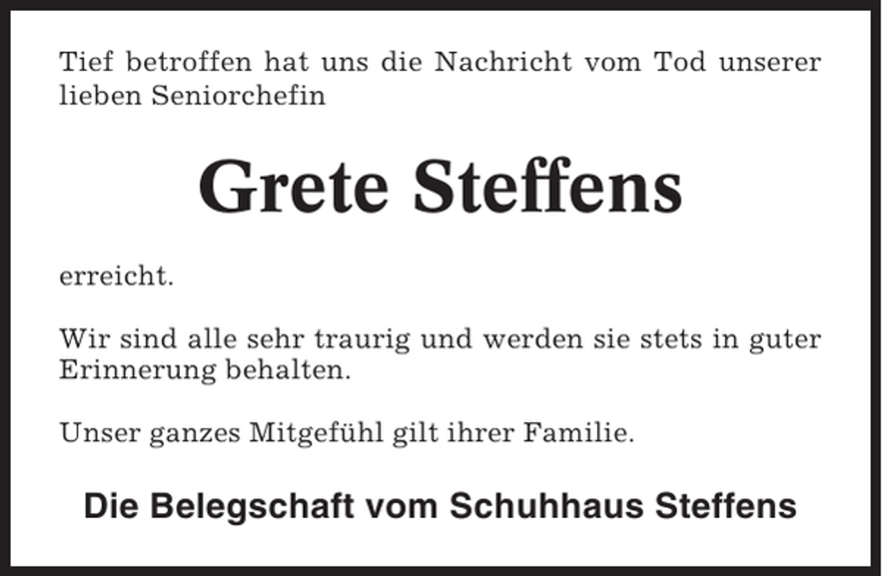 <p>Tief betroffen hat uns die Nachricht vom Tod unserer<br />lieben Seniorchefin</p><p>Grete Steffens<br />erreicht.<br />Wir sind alle sehr traurig und werden sie stets in guter<br />Erinnerung behalten.<br />Unser ganzes Mitgefühl gilt ihrer Familie.</p><p>Die Belegschaft vom Schuhhaus Steffens</p>
