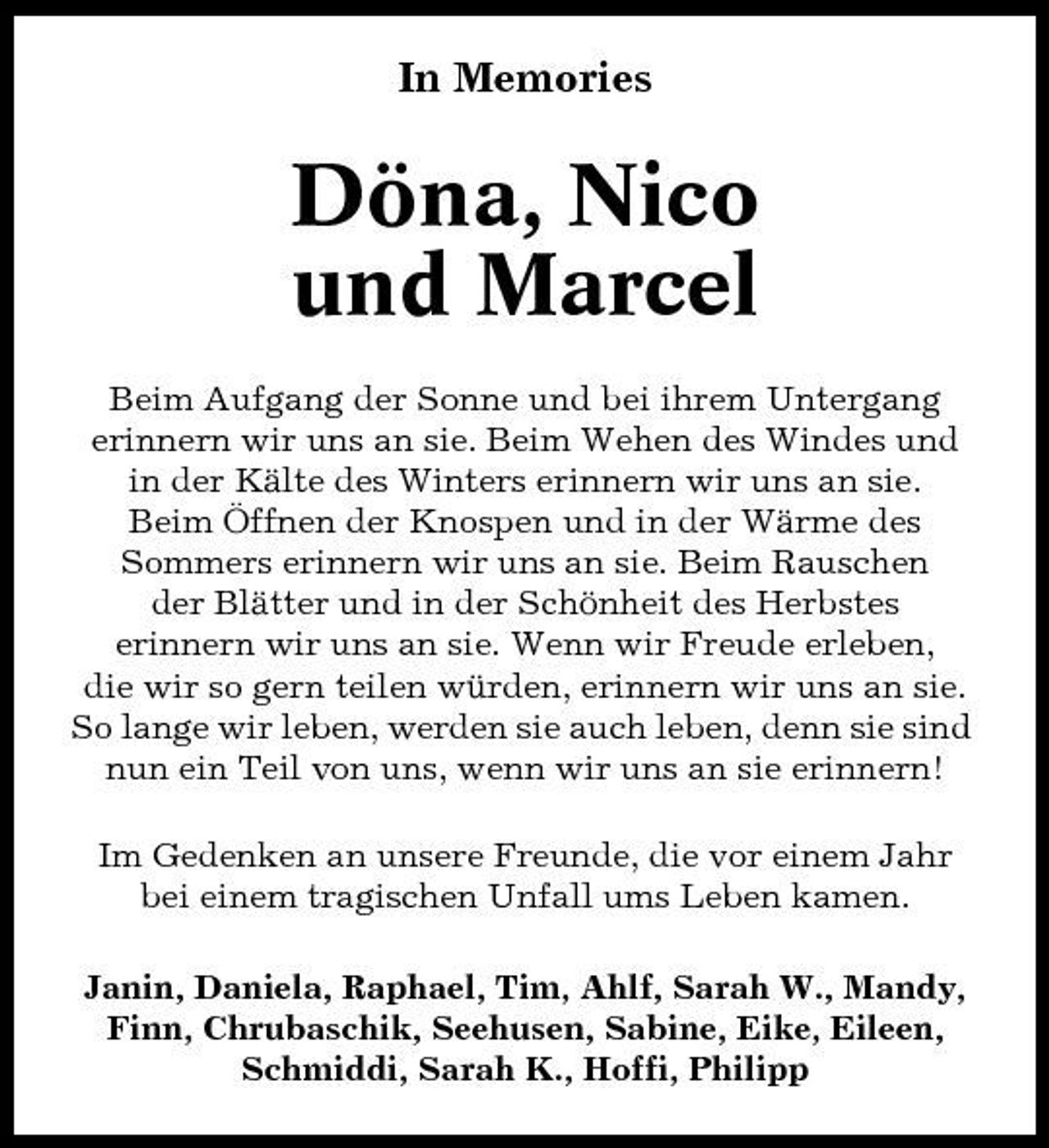 <p>In Memories</p><p>Döna, Nico und Marcel<br />Beim Aufgang der Sonne und bei ihrem Untergang erinnern wir uns an sie. Beim Wehen des Windes und in der Kälte des Winters erinnern wir uns an sie. Beim Öffnen der Knospen und in der Wärme des Sommers erinnern wir uns an sie. Beim Rauschen der Blätter und in der Schönheit des Herbstes erinnern wir uns an sie. Wenn wir Freude erleben, die wir so gern teilen würden, erinnern wir uns an sie. So lange wir leben, werden sie auch leben, denn sie sind nun ein Teil von uns, wenn wir uns an sie erinnern! Im Gedenken an unsere Freunde, die vor einem Jahr bei einem tragischen Unfall ums Leben kamen. Janin, Daniela, Raphael, Tim, Ahlf, Sarah W., Mandy, Finn, Chrubaschik, Seehusen, Sabine, Eike, Eileen, Schmiddi, Sarah K., Hoffi, Philipp</p>