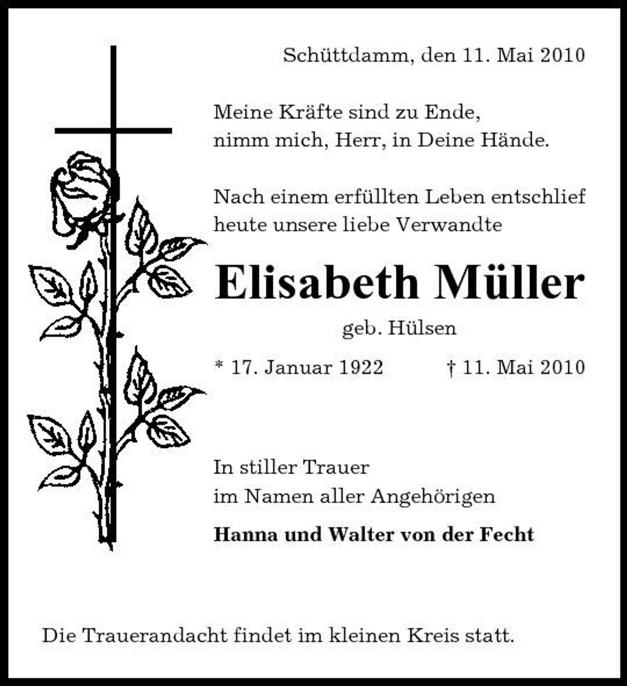 <p>Schüttdamm, den 11. Mai 2010 Meine Kräfte sind zu Ende, nimm mich, Herr, in Deine Hände. Nach einem erfüllten Leben entschlief heute unsere liebe Verwandte</p><p>Elisabeth Müller<br />geb. Hülsen * 17. Januar 1922 † 11. Mai 2010</p><p>In stiller Trauer im Namen aller Angehörigen Hanna und Walter von der Fecht</p><p>Die Trauerandacht findet im kleinen Kreis statt.</p>