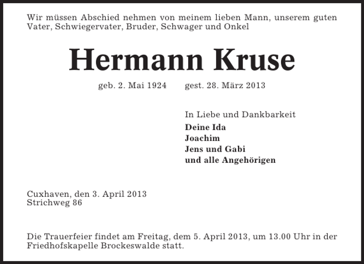 <p>Wir müssen Abschied nehmen von meinem lieben Mann, unserem guten<br />Vater, Schwiegervater, Bruder, Schwager und Onkel</p><p>Hermann Kruse<br />geb. 2. Mai 1924</p><p>gest. 28. März 2013<br />In Liebe und Dankbarkeit<br />Deine Ida<br />Joachim<br />Jens und Gabi<br />und alle Angehörigen</p><p>Cuxhaven, den 3. April 2013<br />Strichweg 86</p><p>Die Trauerfeier findet am Freitag, dem 5. April 2013, um 13.00 Uhr in der<br />Friedhofskapelle Brockeswalde statt.</p>