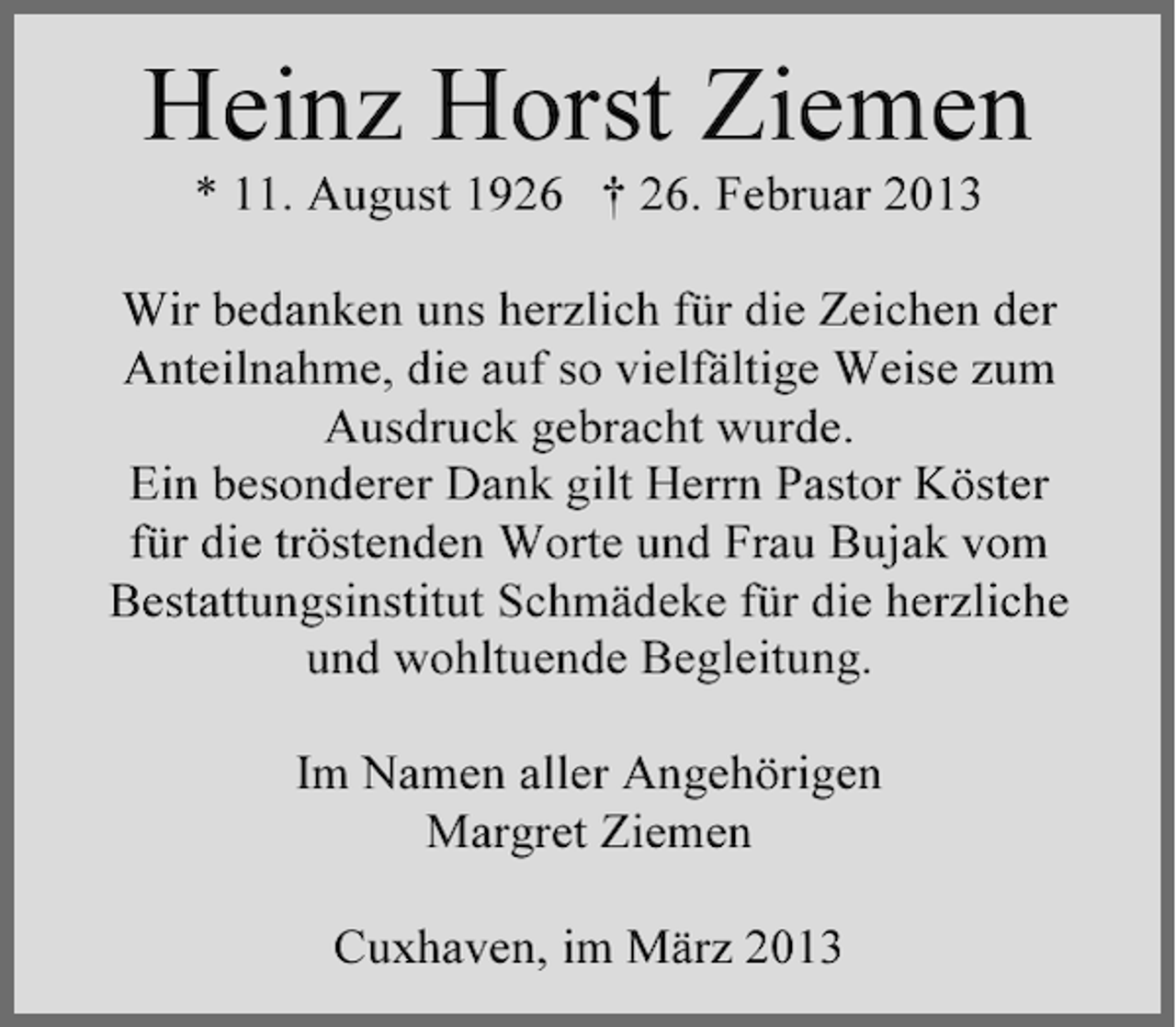 <p>Heinz Horst Ziemen<br />* 11. August 1926 † 26. Februar 2013<br />Wir bedanken uns herzlich für die Zeichen der<br />Anteilnahme, die auf so vielfältige Weise zum<br />Ausdruck gebracht wurde.<br />Ein besonderer Dank gilt Herrn Pastor Köster<br />für die tröstenden Worte und Frau Bujak vom<br />Bestattungsinstitut Schmädeke für die herzliche<br />und wohltuende Begleitung.<br />Im Namen aller Angehörigen<br />Margret Ziemen<br />Cuxhaven, im März 2013</p>