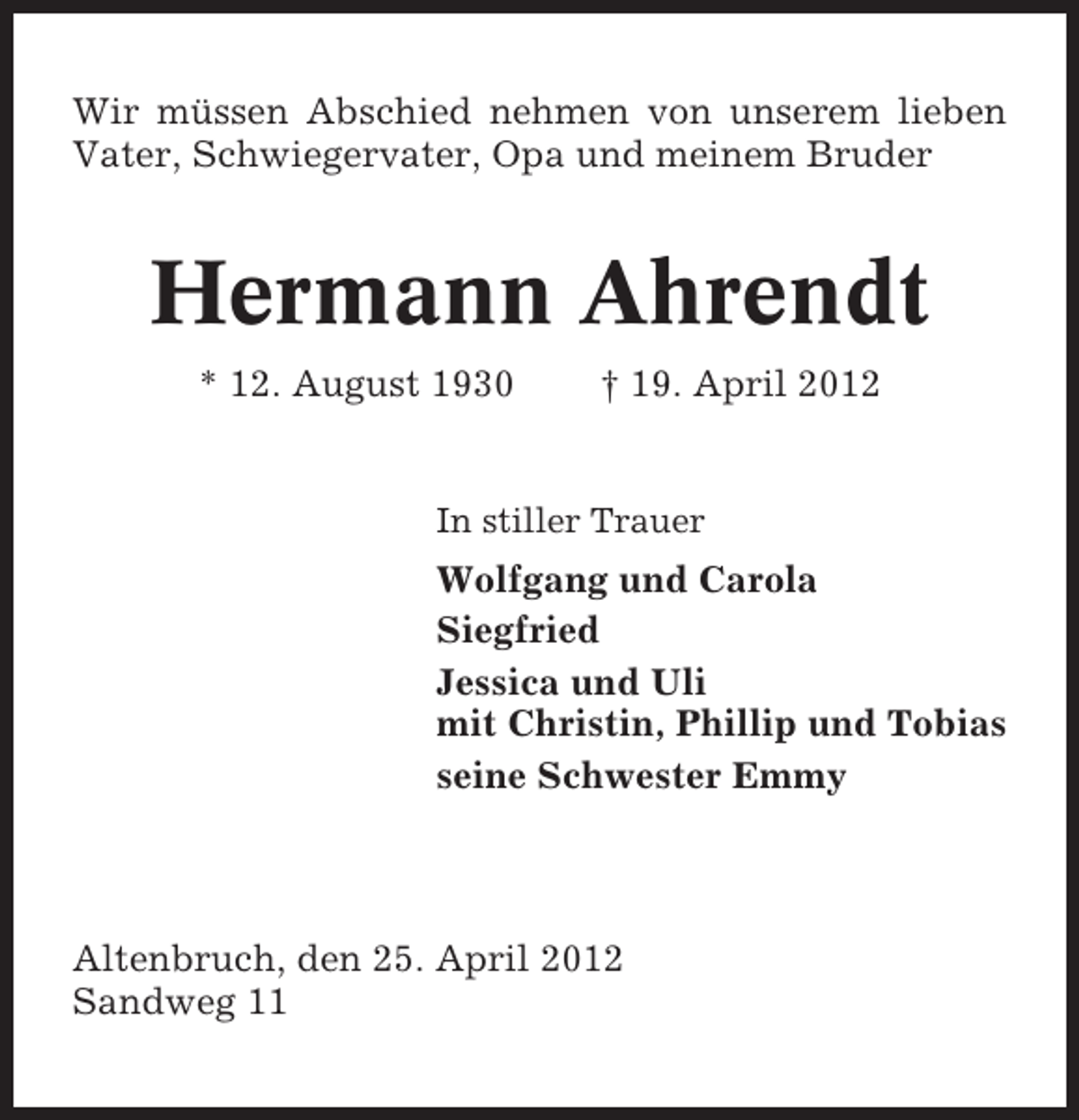<p>Wir müssen Abschied nehmen von unserem lieben<br />Vater, Schwiegervater, Opa und meinem Bruder</p><p>Hermann Ahrendt<br />* 12. August 1930</p><p>† 19. April 2012</p><p>In stiller Trauer</p><p>Wolfgang und Carola<br />Siegfried<br />Jessica und Uli<br />mit Christin, Phillip und Tobias<br />seine Schwester Emmy</p><p>Altenbruch, den 25. April 2012<br />Sandweg 11</p>