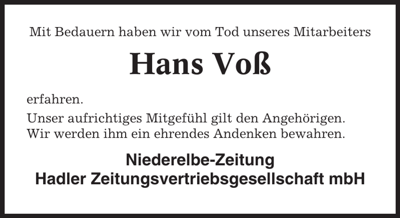 <p>Mit Bedauern haben wir vom Tod unseres Mitarbeiters</p><p>Hans Voß<br />erfahren.<br />Unser aufrichtiges Mitgefühl gilt den Angehörigen.<br />Wir werden ihm ein ehrendes Andenken bewahren.</p><p>Niederelbe-Zeitung<br />Hadler Zeitungsvertriebsgesellschaft mbH</p>
