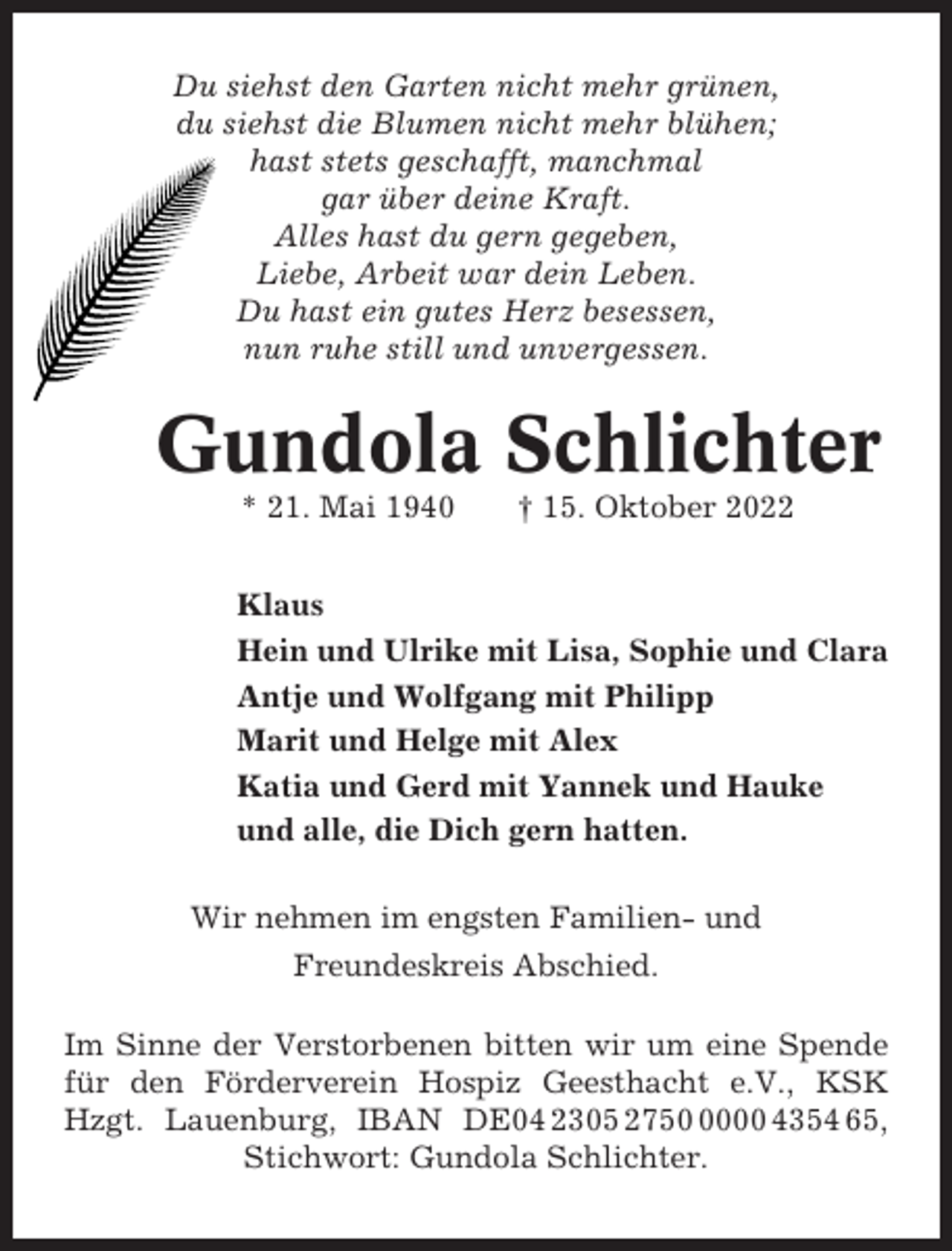 <p>Du siehst den Garten nicht mehr grünen,<br />du siehst die Blumen nicht mehr blühen;<br />hast stets geschafft, manchmal<br />gar über deine Kraft.<br />Alles hast du gern gegeben,<br />Liebe, Arbeit war dein Leben.<br />Du hast ein gutes Herz besessen,<br />nun ruhe still und unvergessen.</p><p>Gundola Schlichter<br />* 21. Mai 1940</p><p>† 15. Oktober 2022</p><p>Klaus<br />Hein und Ulrike mit Lisa, Sophie und Clara<br />Antje und Wolfgang mit Philipp<br />Marit und Helge mit Alex<br />Katia und Gerd mit Yannek und Hauke<br />und alle, die Dich gern hatten.<br />Wir nehmen im engsten Familien- und<br />Freundeskreis Abschied.<br />Im Sinne der Verstorbenen bitten wir um eine Spende<br />für den Förderverein Hospiz Geesthacht e.V., KSK<br />Hzgt. Lauenburg, IBAN DE04 2305 275000 4354 65,<br />Stichwort: Gundola Schlichter.</p>