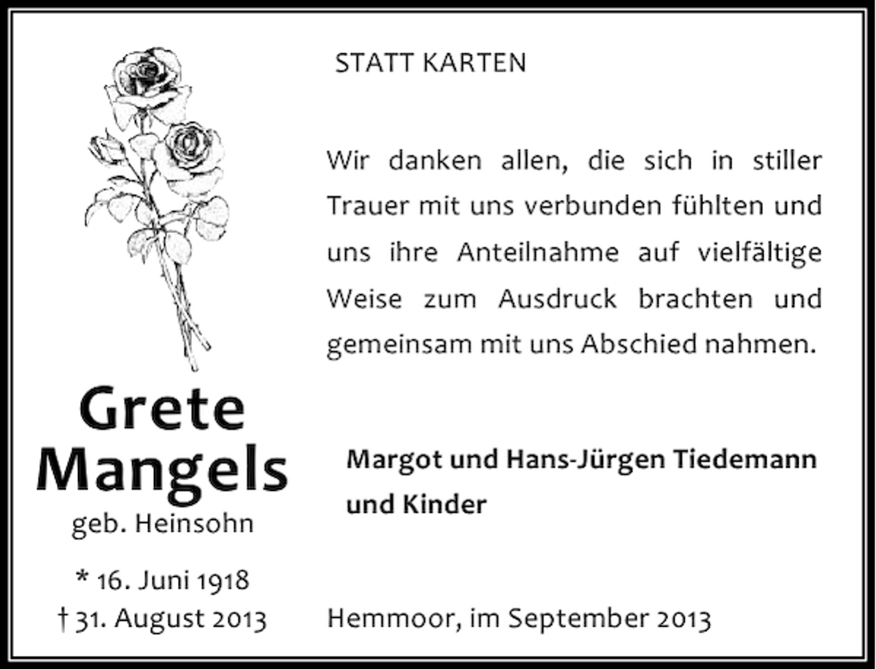 <p>STATT KARTEN<br />Wir danken allen, die sich in stiller<br />Trauer mit uns verbunden fühlten und<br />uns ihre Anteilnahme auf vielfältige<br />Weise zum Ausdruck brachten und<br />gemeinsam mit uns Abschied nahmen.</p><p>Grete<br />Mangels<br />geb. Heinsohn</p><p>* 16. Juni 1918<br />† 31. August 2013</p><p>Margot und Hans-Jürgen Tiedemann<br />und Kinder<br />Hemmoor, im September 2013</p>