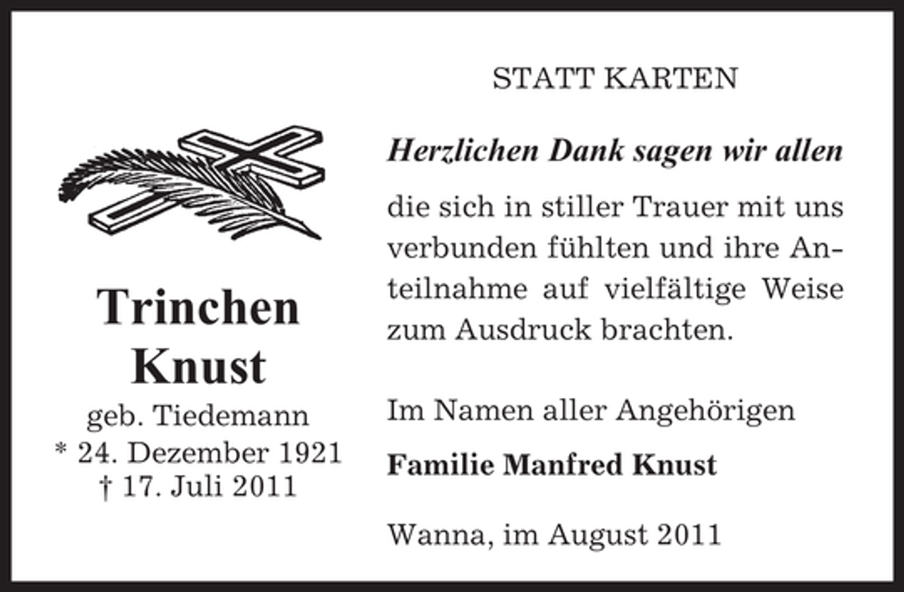 <p>STATT KARTEN</p><p>Herzlichen Dank sagen wir allen</p><p>Trinchen<br />Knust<br />geb. Tiedemann<br />* 24. Dezember 1921<br />† 17. Juli 2011</p><p>die sich in stiller Trauer mit uns<br />verbunden fühlten und ihre Anteilnahme auf vielfältige Weise<br />zum Ausdruck brachten.<br />Im Namen aller Angehörigen<br />Familie Manfred Knust<br />Wanna, im August 2011</p>