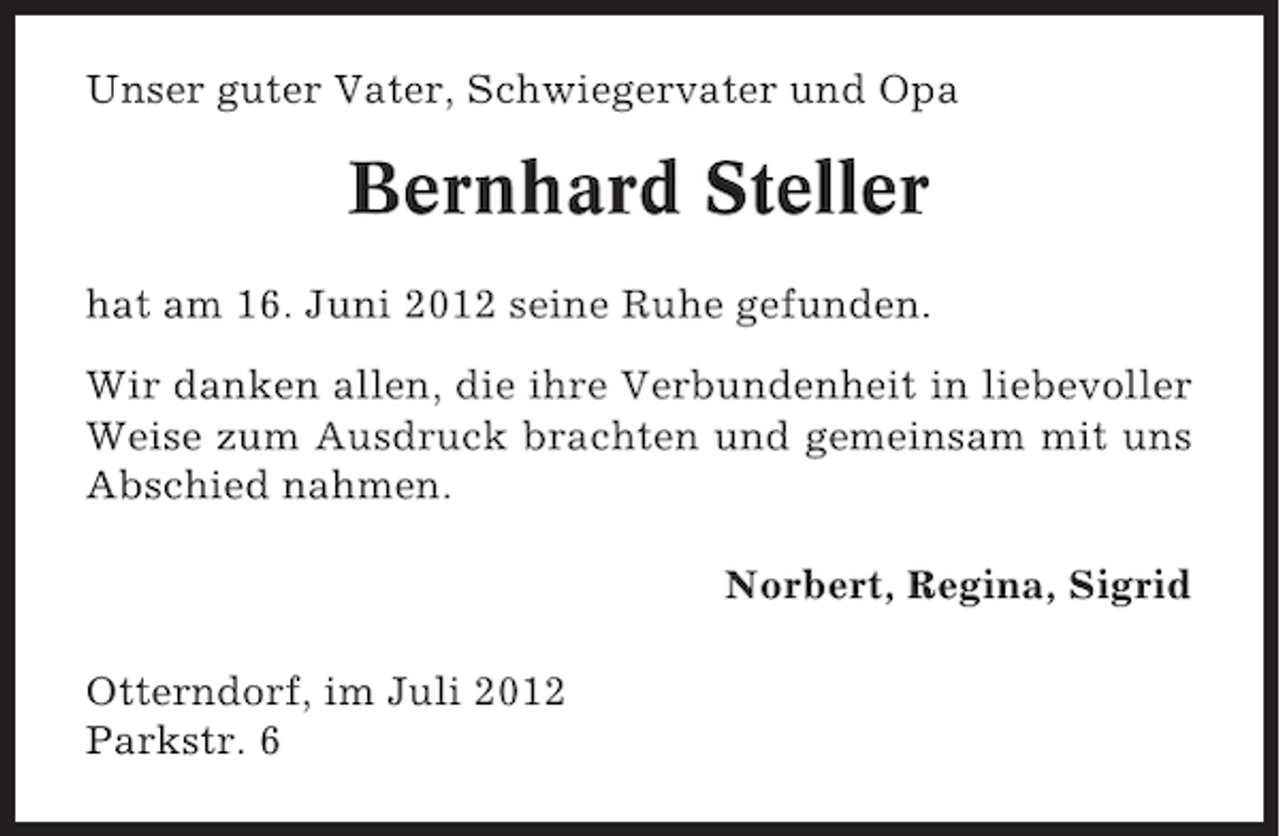 <p>Unser guter Vater, Schwiegervater und Opa</p><p>Bernhard Steller<br />hat am 16. Juni 2012 seine Ruhe gefunden.<br />Wir danken allen, die ihre Verbundenheit in liebevoller<br />Weise zum Ausdruck brachten und gemeinsam mit uns<br />Abschied nahmen.<br />Norbert, Regina, Sigrid<br />Otterndorf, im Juli 2012<br />Parkstr. 6</p>