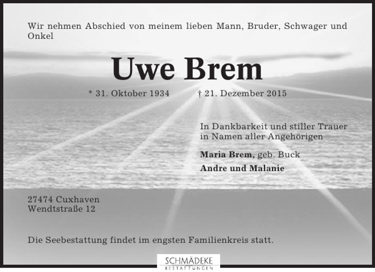 <p>Wir nehmen Abschied von meinem lieben Mann, Bruder, Schwager und<br />Onkel</p><p>Uwe Brem<br />* 31. Oktober 1934</p><p>† 21. Dezember 2015</p><p>In Dankbarkeit und stiller Trauer<br />in Namen aller Angehörigen<br />Maria Brem, geb. Buck<br />Andre und Malanie<br />27474 Cuxhaven<br />Wendtstraße 12<br />Die Seebestattung findet im engsten Familienkreis statt.</p>