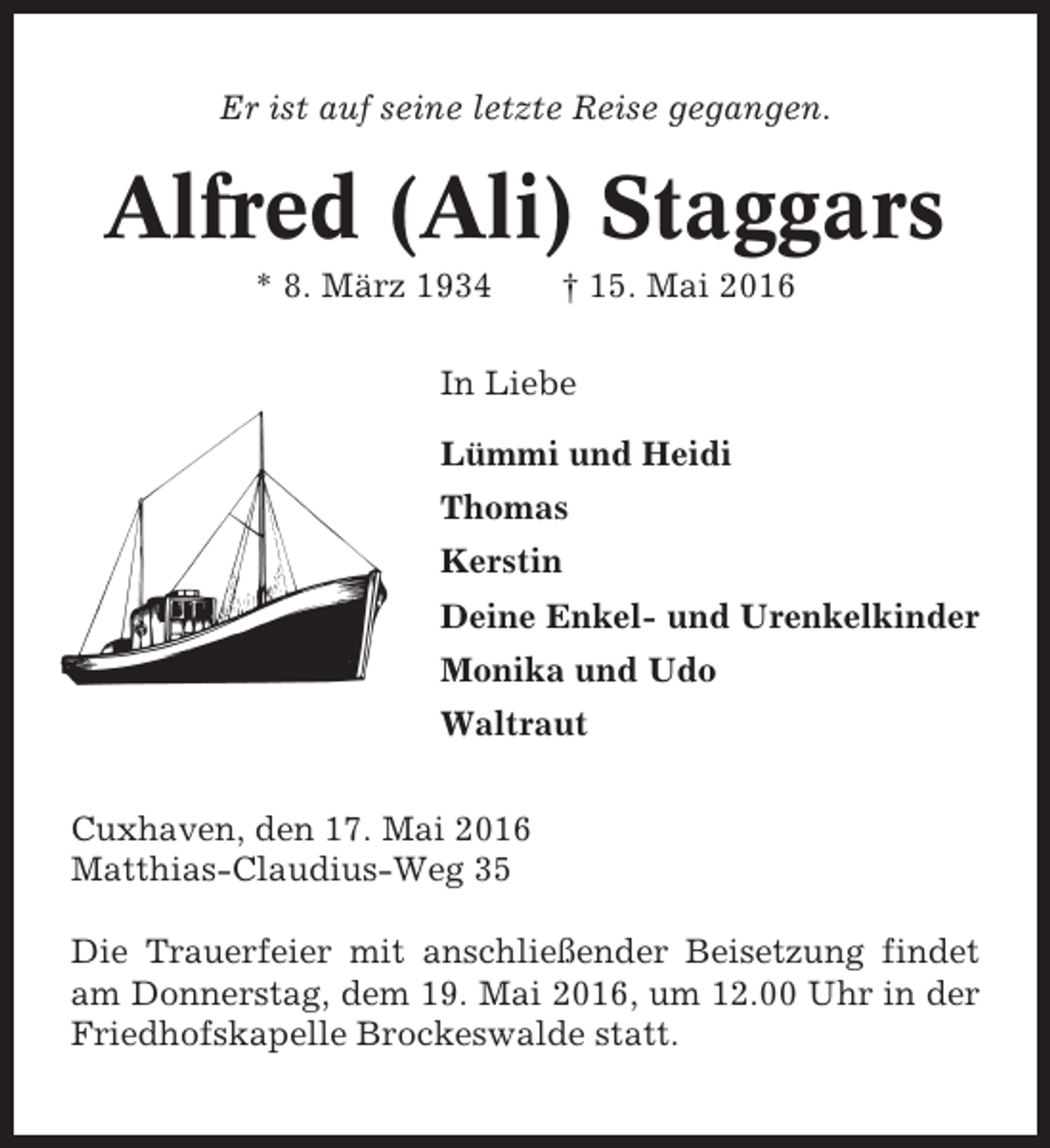 <p>Er ist auf seine letzte Reise gegangen.</p><p>Alfred (Ali) Staggars<br />* 8. März 1934</p><p>† 15. Mai 2016</p><p>In Liebe<br />Lümmi und Heidi<br />Thomas<br />Kerstin<br />Deine Enkel- und Urenkelkinder<br />Monika und Udo<br />Waltraut<br />Cuxhaven, den 17. Mai 2016<br />Matthias-Claudius-Weg 35<br />Die Trauerfeier mit anschließender Beisetzung findet<br />am Donnerstag, dem 19. Mai 2016, um 12.00 Uhr in der<br />Friedhofskapelle Brockeswalde statt.</p>
