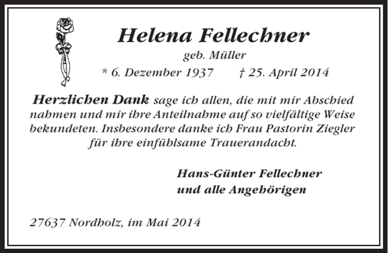 <p>Helena Fellechner<br />geb. Müller<br />* 6. Dezember 1937<br />† 25. April 2014</p><p>Herzlichen Dank sage ich allen, die mit mir Abschied<br />nahmen und mir ihre Anteilnahme auf so vielfältige Weise<br />bekundeten. Insbesondere danke ich Frau Pastorin Ziegler<br />für ihre einfühlsame Trauerandacht.<br />Hans-Günter Fellechner<br />und alle Angehörigen<br />27637 Nordholz, im Mai 2014</p>