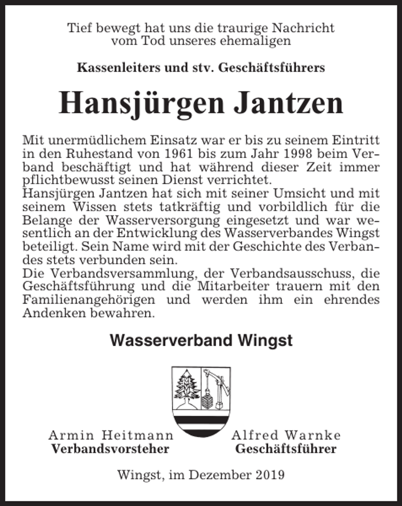 <p>Tief bewegt hat uns die traurige Nachricht<br />vom Tod unseres ehemaligen<br />Kassenleiters und stv. Geschäftsführers</p><p>Hansjürgen Jantzen<br />Mit unermüdlichem Einsatz war er bis zu seinem Eintritt<br />in den Ruhestand von 1961 bis zum Jahr 1998 beim Verband beschäftigt und hat während dieser Zeit immer<br />pflichtbewusst seinen Dienst verrichtet.<br />Hansjürgen Jantzen hat sich mit seiner Umsicht und mit<br />seinem Wissen stets tatkräftig und vorbildlich für die<br />Belange der Wasserversorgung eingesetzt und war wesentlich an der Entwicklung des Wasserverbandes Wingst<br />beteiligt. Sein Name wird mit der Geschichte des Verbandes stets verbunden sein.<br />Die Verbandsversammlung, der Verbandsausschuss, die<br />Geschäftsführung und die Mitarbeiter trauern mit den<br />Familienangehörigen und werden ihm ein ehrendes<br />Andenken bewahren.</p><p>Wasserverband Wingst</p><p>Armin Heitmann<br />Verbandsvorsteher</p><p>Alfred Warnke<br />Geschäftsführer</p><p>Wingst, im Dezember 2019</p>