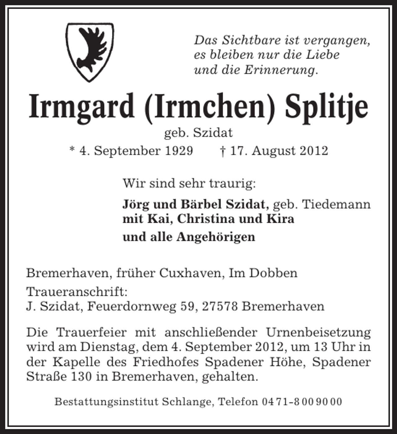 <p>Das Sichtbare ist vergangen,<br />es bleiben nur die Liebe<br />und die Erinnerung.</p><p>Irmgard (Irmchen) Splitje<br />geb. Szidat<br />* 4. September 1929<br />† 17. August 2012<br />Wir sind sehr traurig:<br />Jörg und Bärbel Szidat, geb. Tiedemann<br />mit Kai, Christina und Kira<br />und alle Angehörigen<br />Bremerhaven, früher Cuxhaven, Im Dobben<br />Traueranschrift:<br />J. Szidat, Feuerdornweg 59, 27578 Bremerhaven<br />Die Trauerfeier mit anschließender Urnenbeisetzung<br />wird am Dienstag, dem 4. September 2012, um 13 Uhr in<br />der Kapelle des Friedhofes Spadener Höhe, Spadener<br />Straße 130 in Bremerhaven, gehalten.<br />Bestattungsinstitut Schlange, Telefon 04 71-8 00 90</p>