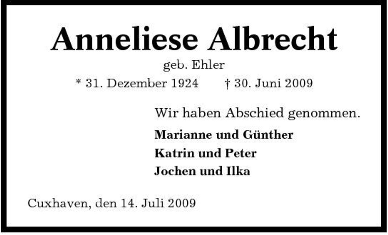 <p>Anneliese Albrecht<br />geb. Ehler * 31. Dezember 1924 † 30. Juni 2009</p><p>Wir haben Abschied genommen.<br />Marianne und Günther Katrin und Peter Jochen und Ilka Cuxhaven, den 14. Juli 2009</p>
