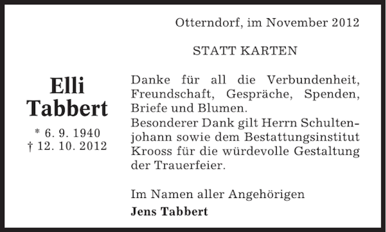 <p>Otterndorf, im November 2012<br />STATT KARTEN</p><p>Elli<br />Tabbert<br />* 6. 9. 1940<br />† 12. 10. 2012</p><p>Danke für all die Verbundenheit,<br />Freundschaft, Gespräche, Spenden,<br />Briefe und Blumen.<br />Besonderer Dank gilt Herrn Schultenjohann sowie dem Bestattungsinstitut<br />Krooss für die würdevolle Gestaltung<br />der Trauerfeier.<br />Im Namen aller Angehörigen<br />Jens Tabbert</p>