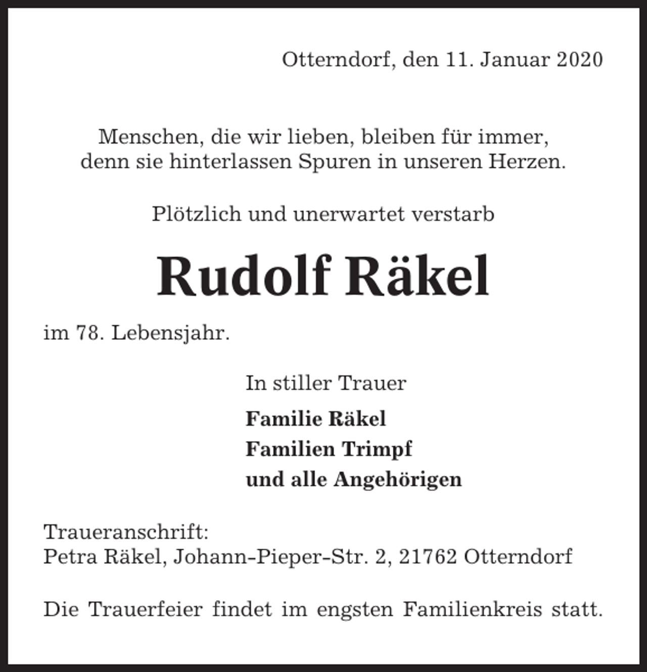 <p>Otterndorf, den 11. Januar 2020</p><p>Menschen, die wir lieben, bleiben für immer,<br />denn sie hinterlassen Spuren in unseren Herzen.<br />Plötzlich und unerwartet verstarb</p><p>Rudolf Räkel<br />im 78. Lebensjahr.<br />In stiller Trauer<br />Familie Räkel<br />Familien Trimpf<br />und alle Angehörigen<br />Traueranschrift:<br />Petra Räkel, Johann-Pieper-Str. 2, 21762 Otterndorf<br />Die Trauerfeier findet im engsten Familienkreis statt.</p>