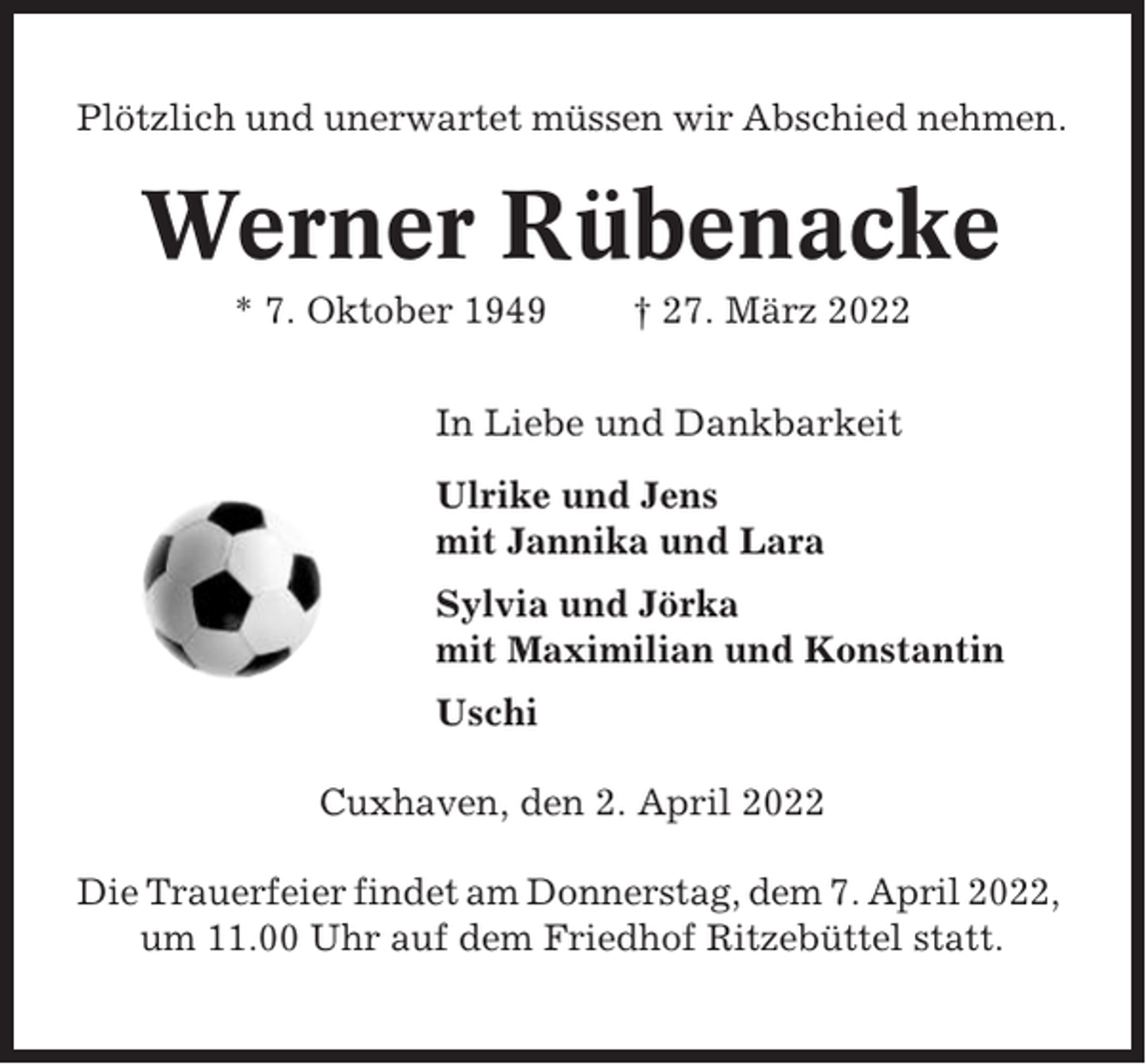 <p>Plötzlich und unerwartet müssen wir Abschied nehmen.</p><p>Werner Rübenacke<br />* 7. Oktober 1949</p><p>† 27. März 2022</p><p>In Liebe und Dankbarkeit<br />Ulrike und Jens<br />mit Jannika und Lara<br />Sylvia und Jörka<br />mit Maximilian und Konstantin<br />Uschi<br />Cuxhaven, den 2. April 2022<br />Die Trauerfeier findet am Donnerstag, dem 7. April 2022,<br />um 11.00 Uhr auf dem Friedhof Ritzebüttel statt.</p>