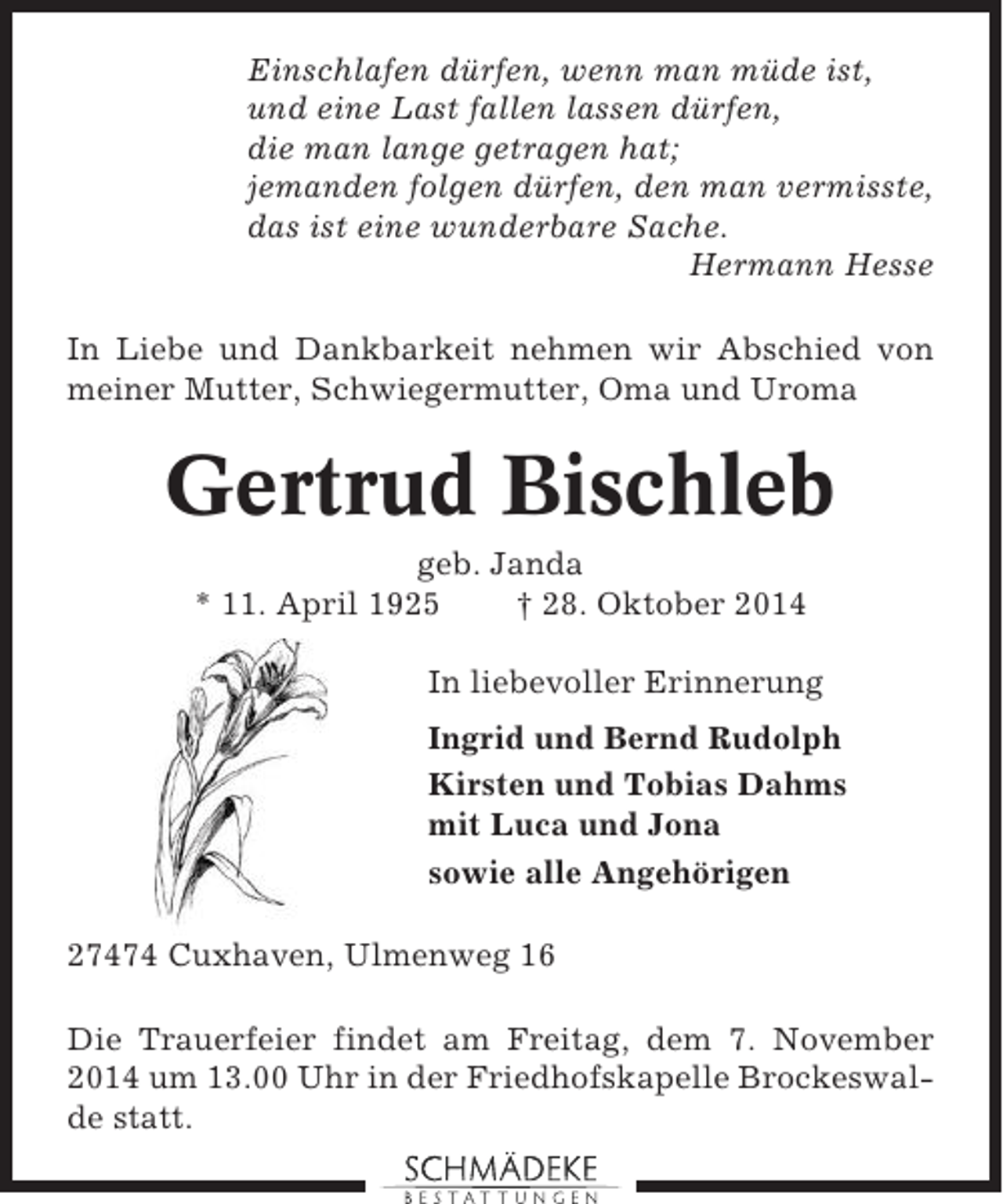<p>Einschlafen dürfen, wenn man müde ist,<br />und eine Last fallen lassen dürfen,<br />die man lange getragen hat;<br />jemanden folgen dürfen, den man vermisste,<br />das ist eine wunderbare Sache.<br />Hermann Hesse<br />In Liebe und Dankbarkeit nehmen wir Abschied von<br />meiner Mutter, Schwiegermutter, Oma und Uroma</p><p>Gertrud Bischleb<br />geb. Janda<br />* 11. April 1925<br />† 28. Oktober 2014<br />In liebevoller Erinnerung<br />Ingrid und Bernd Rudolph<br />Kirsten und Tobias Dahms<br />mit Luca und Jona<br />sowie alle Angehörigen<br />27474 Cuxhaven, Ulmenweg 16<br />Die Trauerfeier findet am Freitag, dem 7. November<br />2014 um 13.00 Uhr in der Friedhofskapelle Brockeswalde statt.</p>