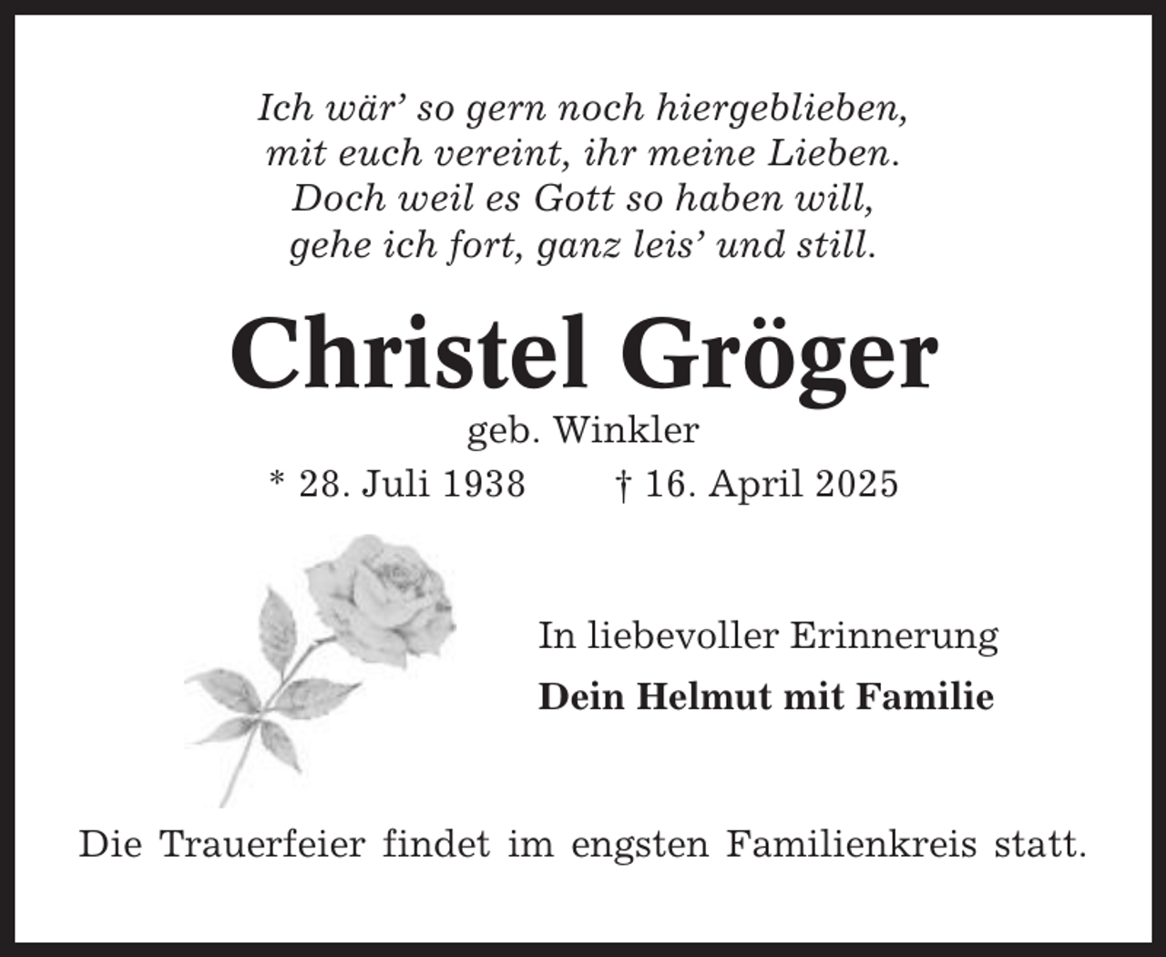<p>Ich wär’ so gern noch hiergeblieben,<br />mit euch vereint, ihr meine Lieben.<br />Doch weil es Gott so haben will,<br />gehe ich fort, ganz leis’ und still.</p><p>Christel Gröger<br />geb. Winkler<br />* 28. Juli 1938<br />† 16. April 2025</p><p>In liebevoller Erinnerung<br />Dein Helmut mit Familie</p><p>Die Trauerfeier findet im engsten Familienkreis statt.</p>