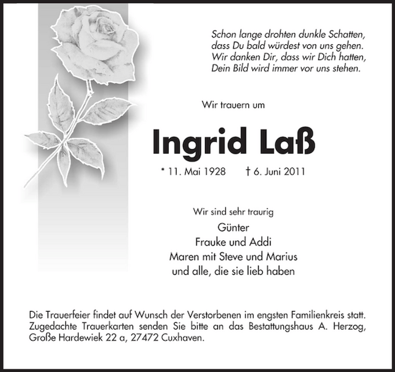 <p>Schon lange drohten dunkle Schatten, dass Du bald würdest von uns gehen. Wir danken Dir, dass wir Dich hatten, Dein Bild wird immer vor uns stehen.</p><p>Wir trauern um</p><p>Ingrid Laß<br />* 11. Mai 1928 † 6. Juni 2011<br />Wir sind sehr traurig</p><p>Günter Frauke und Addi Maren mit Steve und Marius und alle, die sie lieb haben</p><p>Die Trauerfeier findet auf Wunsch der Verstorbenen im engsten Familienkreis statt. Zugedachte Trauerkarten senden Sie bitte an das Bestattungshaus A. Herzog, Große Hardewiek 22 a, 27472 Cuxhaven.</p>
