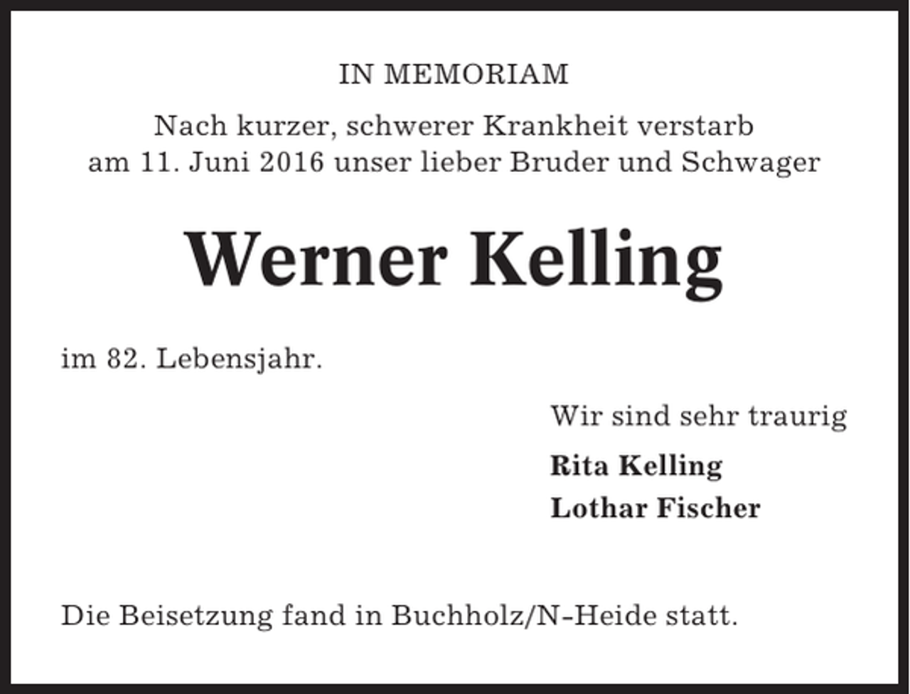 <p>IN MEMORIAM<br />Nach kurzer, schwerer Krankheit verstarb<br />am 11. Juni 2016 unser lieber Bruder und Schwager</p><p>Werner Kelling<br />im 82. Lebensjahr.<br />Wir sind sehr traurig<br />Rita Kelling<br />Lothar Fischer</p><p>Die Beisetzung fand in Buchholz/N-Heide statt.</p>