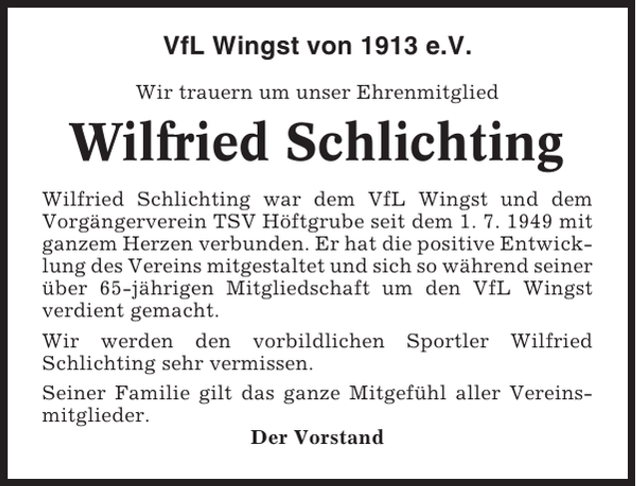 <p>VfL Wingst von 1913 e.V.<br />Wir trauern um unser Ehrenmitglied</p><p>Wilfried Schlichting<br />Wilfried Schlichting war dem VfL Wingst und dem<br />Vorgängerverein TSV Höftgrube seit dem 1. 7. 1949 mit<br />ganzem Herzen verbunden. Er hat die positive Entwicklung des Vereins mitgestaltet und sich so während seiner<br />über 65-jährigen Mitgliedschaft um den VfL Wingst<br />verdient gemacht.<br />Wir werden den vorbildlichen Sportler Wilfried<br />Schlichting sehr vermissen.<br />Seiner Familie gilt das ganze Mitgefühl aller Vereinsmitglieder.<br />Der Vorstand</p>