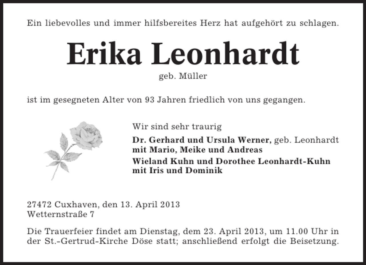 <p>Ein liebevolles und immer hilfsbereites Herz hat aufgehört zu schlagen.</p><p>Erika Leonhardt<br />geb. Müller<br />ist im gesegneten Alter von 93 Jahren friedlich von uns gegangen.<br />Wir sind sehr traurig<br />Dr. Gerhard und Ursula Werner, geb. Leonhardt<br />mit Mario, Meike und Andreas<br />Wieland Kuhn und Dorothee Leonhardt-Kuhn<br />mit Iris und Dominik</p><p>27472 Cuxhaven, den 13. April 2013<br />Wetternstraße 7<br />Die Trauerfeier findet am Dienstag, dem 23. April 2013, um 11.00 Uhr in<br />der St.-Gertrud-Kirche Döse statt; anschließend erfolgt die Beisetzung.</p>