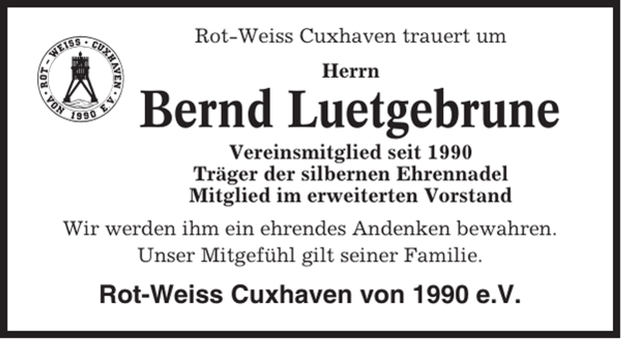 <p>Rot-Weiss Cuxhaven trauert um<br />Herrn</p><p>Bernd Luetgebrune<br />Vereinsmitglied seit 1990<br />Träger der silbernen Ehrennadel<br />Mitglied im erweiterten Vorstand<br />Wir werden ihm ein ehrendes Andenken bewahren.<br />Unser Mitgefühl gilt seiner Familie.</p><p>Rot-Weiss Cuxhaven von 1990 e.V.</p>